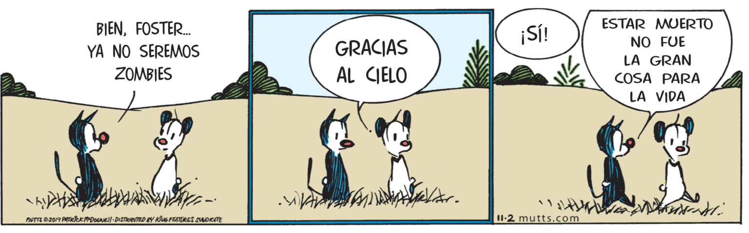 Happy OCR: BIENFOSTER. ¡SÍ! ESTAR MUERTO GRACIAS AL CIELO NO FUE LA GRAN COSA PARA LA VIDA YA NO SEREMOS ZOMBIES I1-2 mutts.com BIENFOSTER. ¡SÍ! ESTAR MUERTO GRACIAS AL CIELO NO FUE LA GRAN COSA PARA LA VIDA YA NO SEREMOS ZOMBIES I1-2 mutts.com
