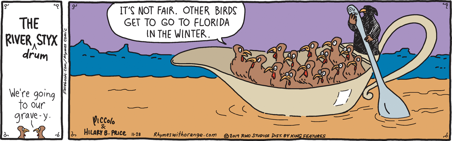 Art OCR: IT'S NOT FAIROTHER BIRDS GET TO GO TO FLORIDA IN THE WINTER. THE RIVERSTYX drum We're going to our grave-y. Piccolo HILARY B. PRICE -28 Rhymes withorange.com 2019 RWO STUDIOS DIST. 8Y KING FEATURES IT'S NOT FAIROTHER BIRDS GET TO GO TO FLORIDA IN THE WINTER. THE RIVERSTYX drum We're going to our grave-y. Piccolo HILARY B. PRICE -28 Rhymes withorange.com 2019 RWO STUDIOS DIST. 8Y KING FEATURES