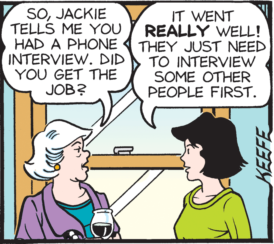 Cartoon OCR: SOJACKIE TELLS ME YOU HAD A PHONE INTERVIEW. DID YOU GET THE JOB? IT WENT REALLY WELL! THEY JUST NEED TO INTERVIEW SOME OTHER PEOPLE FIRST. KEEFE SOJACKIE TELLS ME YOU HAD A PHONE INTERVIEW. DID YOU GET THE JOB? IT WENT REALLY WELL! THEY JUST NEED TO INTERVIEW SOME OTHER PEOPLE FIRST. KEEFE