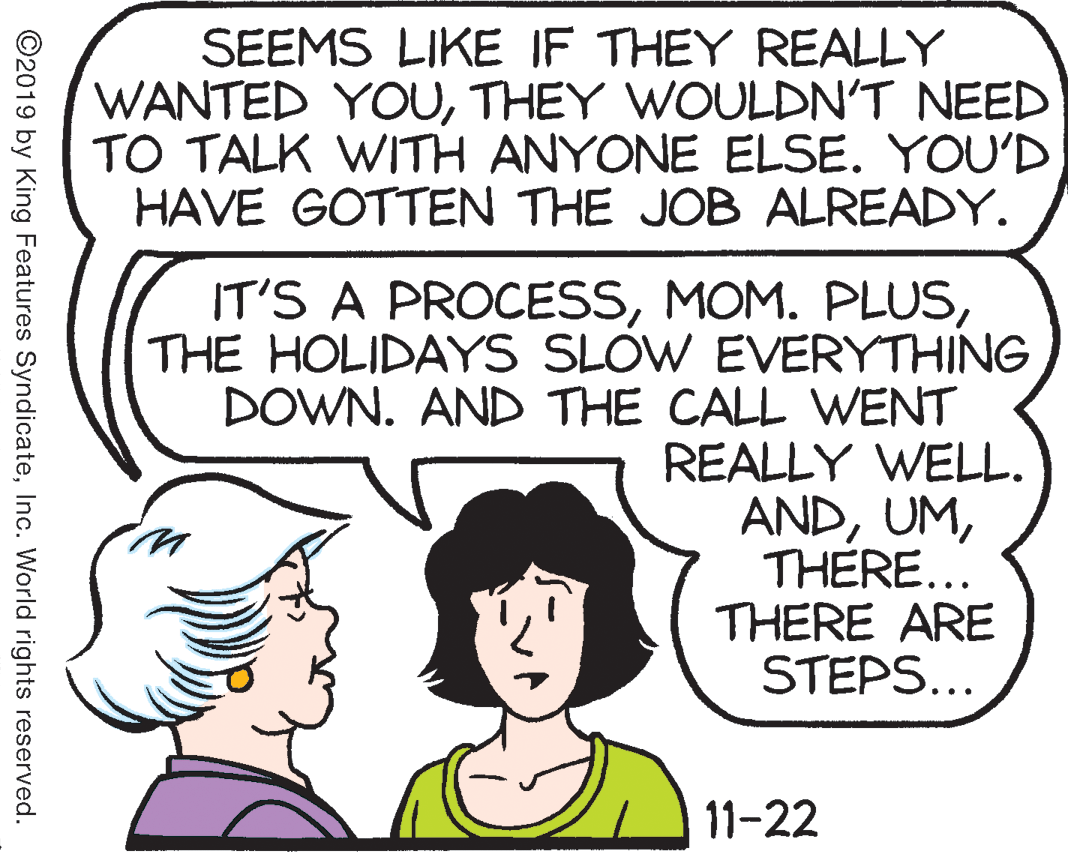 Sharing OCR: SEEMS LIKE IF THEY REALLY WANTED YOUTHEY WOULDN'T NEED TO TALK WITH ANYONE ELSE. YOU'D HAVE GOTTEN THE JOB ALREADY. IT'S A PROCESSTHE HOLIDAYS SLOW EVERYTHING DOWN. AND THE CALL WENT REALLY WELL. ANDTHERE... THERE ARE STEPS... 11-22 ©2019 by King Features SyndicateInc. World rights reserved. SEEMS LIKE IF THEY REALLY WANTED YOUTHEY WOULDN'T NEED TO TALK WITH ANYONE ELSE. YOU'D HAVE GOTTEN THE JOB ALREADY. IT'S A PROCESSMOM. PLUSTHE HOLIDAYS SLOW EVERYTHING DOWN. AND THE CALL WENT REALLY WELL. ANDTHERE... THERE ARE STEPS... 11-22 ©2019 by King Features SyndicateInc. World rights reserved.