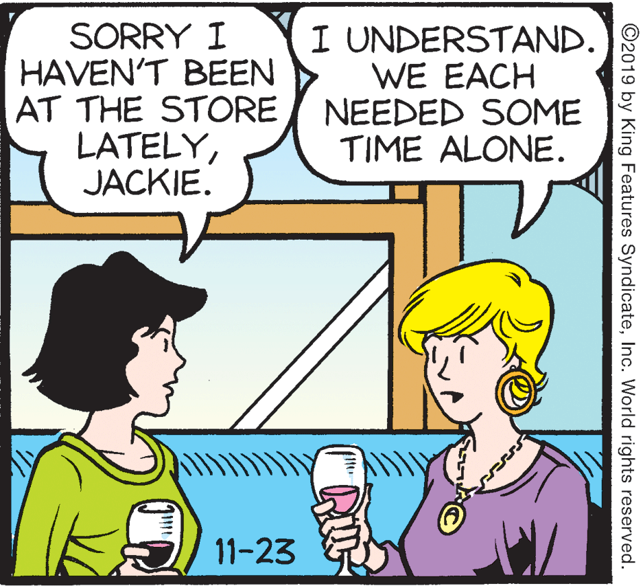 Mammal OCR: SORRY I HAVEN'T BEEN AT THE STORE LATELYJACKIE. I UNDERSTAND. WE EACH NEEDED SOME TIME ALONE. 11-23 ©2019 by King Features SyndicateInc. World rights reserved. SORRY I HAVEN'T BEEN AT THE STORE LATELYJACKIE. I UNDERSTAND. WE EACH NEEDED SOME TIME ALONE. 11-23 ©2019 by King Features SyndicateInc. World rights reserved.
