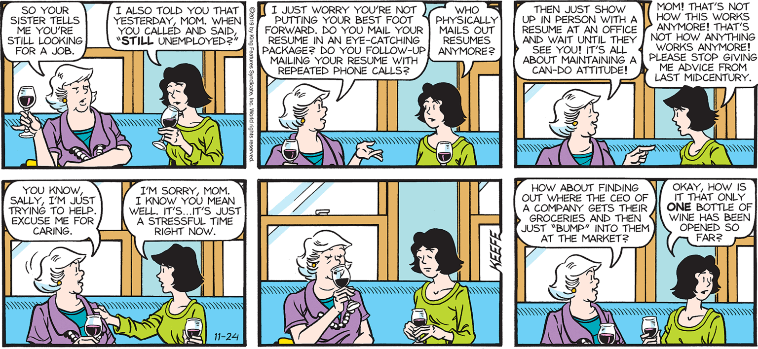 Jaw OCR: MOM! THAT'S NOT HOW THIS WORKS RESUME AT AN OFFICE ANYMORE! THAT'S I ALSO TOLD YOU THAT YESTERDAYMOM. WHEN YOU CALLED AND SAID"STILL UNEMPLOYED?" I JUST WORRY YOU'RE NOT PUTTING YOUR BEST FOOT FORWARD. DO YOU MAIL YOUR RESUME IN AN EYE-CATCHING PACKAGE? DO YOU FOLLOW-UP ANYMORE? MAILING YOUR RESUME WITH REPEATED PHONE CALLS? THEN JUST SHOW UP IN PERSON WITH A SALLY FORTH. by Francesco Marciuliano SISTER TELLS ME YOU'RE STILL LOOKING FOR A JOB. WHO PHYSICALLY MAILS OUT RESUMES AND WAIT UNTIL THEY SEE YOU! IT'S ALL NOT HOW ANYTHING WORKS ANYMORE! ABOUT MAINTAINING A PLEASE STOP GIVING ME ADVICE FROM LAST MIDCENTURY. CAN-DO ATTITUDE! YOU KNOWI'M JUST TRYING TO HELP. EXCUSE ME FOR CARING. I'M SORRYMOM. I KNOW YOU MEAN WELL. IT'S..IT'S JUST A STRESSFUL TIME RIGHT NOW. HOW ABOUT FINDING OUT WHERE THE CEO OF A COMPANY GETS THEIR GROCERIES AND THEN JUST "BUMP" INTO THEM AT THE MARKET? OKAYHOW IS IT THAT ONLY ONE BOTTLE OF WINE HAS BEEN OPENED SO A FAR? 11-24 MOM! THAT'S NOT HOW THIS WORKS RESUME AT AN OFFICE ANYMORE! THAT'S I ALSO TOLD YOU THAT YESTERDAYMOM. WHEN YOU CALLED AND SAID"STILL UNEMPLOYED?" I JUST WORRY YOU'RE NOT PUTTING YOUR BEST FOOT FORWARD. DO YOU MAIL YOUR RESUME IN AN EYE-CATCHING PACKAGE? DO YOU FOLLOW-UP ANYMORE? MAILING YOUR RESUME WITH REPEATED PHONE CALLS? THEN JUST SHOW UP IN PERSON WITH A SALLY FORTH. by Francesco Marciuliano SISTER TELLS ME YOU'RE STILL LOOKING FOR A JOB. WHO PHYSICALLY MAILS OUT RESUMES AND WAIT UNTIL THEY SEE YOU! IT'S ALL NOT HOW ANYTHING WORKS ANYMORE! ABOUT MAINTAINING A PLEASE STOP GIVING ME ADVICE FROM LAST MIDCENTURY. CAN-DO ATTITUDE! YOU KNOWI'M JUST TRYING TO HELP. EXCUSE ME FOR CARING. I'M SORRYMOM. I KNOW YOU MEAN WELL. IT'S..IT'S JUST A STRESSFUL TIME RIGHT NOW. HOW ABOUT FINDING OUT WHERE THE CEO OF A COMPANY GETS THEIR GROCERIES AND THEN JUST "BUMP" INTO THEM AT THE MARKET? OKAYHOW IS IT THAT ONLY ONE BOTTLE OF WINE HAS BEEN OPENED SO A FAR? 11-24