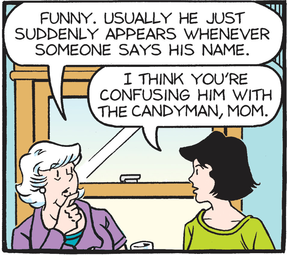 Jaw OCR: FUNNY. USUALLY HE JUST SUDDENLY APPEARS WHENEVER SOMEONE SAYS HIS NAME. I THINK YOU'RE CONFUSING HIM WITH THE CANDYMANMOM. FUNNY. USUALLY HE JUST SUDDENLY APPEARS WHENEVER SOMEONE SAYS HIS NAME. I THINK YOU'RE CONFUSING HIM WITH THE CANDYMAN