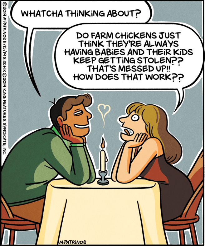 Mammal OCR: WHATCHA THINKING ABOUT? DO FARM CHICKENS JUST THINK THEY'RE ALWAYS HAVING BABIES AND THEIR KIDS KEEP GETTING STOLEN?? THAT'S MESSED UP! HOW DOES THAT WORK?? M.PATRINOS ©2019 M.PATRINOS II/15/19 SIXCHIX ©2019 KING FEATURES SYNDICATEINC. WHATCHA THINKING ABOUT? DO FARM CHICKENS JUST THINK THEY'RE ALWAYS HAVING BABIES AND THEIR KIDS KEEP GETTING STOLEN?? THAT'S MESSED UP! HOW DOES THAT WORK?? M.PATRINOS ©2019 M.PATRINOS II/15/19 SIXCHIX ©2019 KING FEATURES SYNDICATE