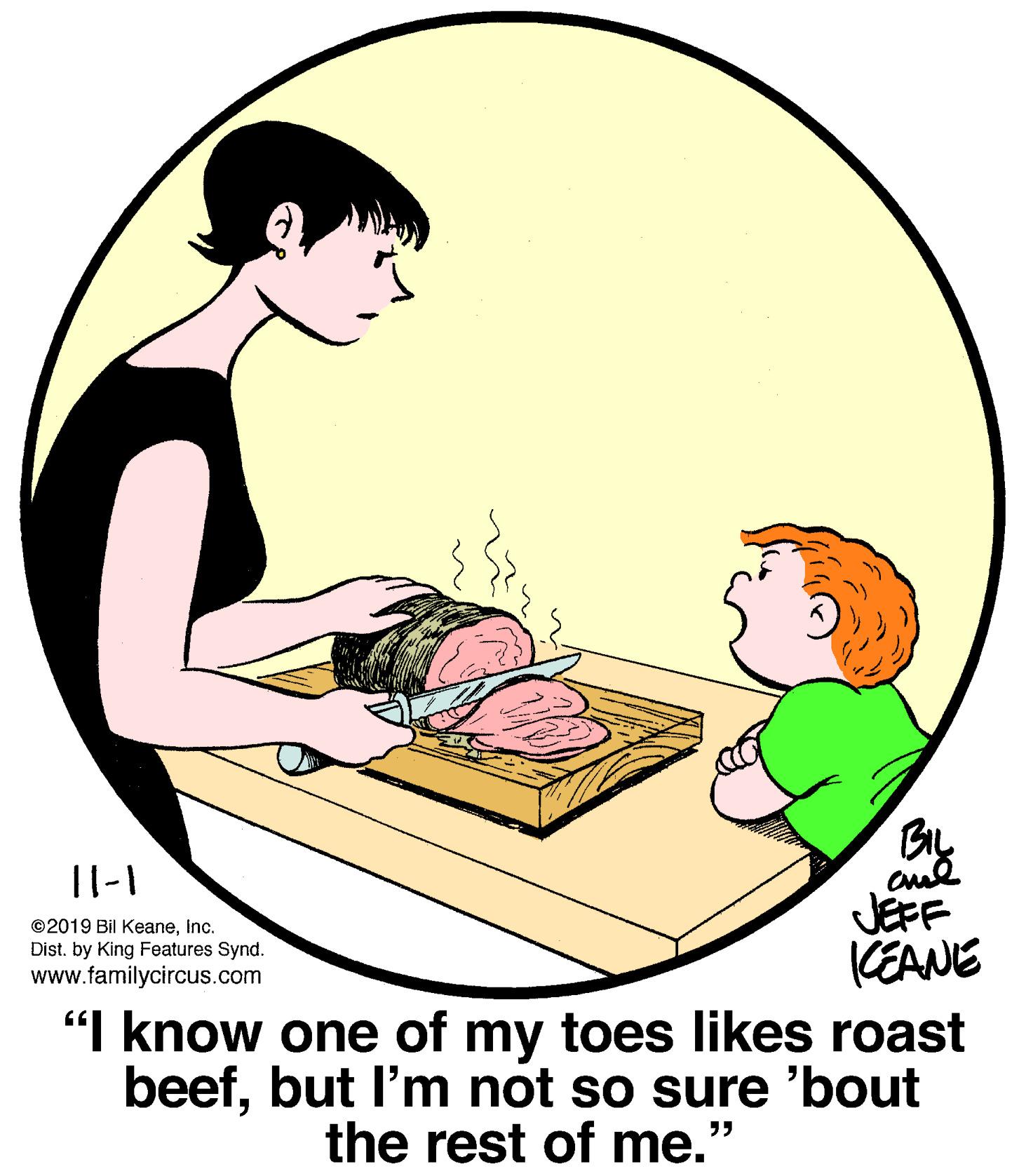 Elbow OCR: |l-1 JEFF CEANE "I know one of my toes likes roast beefbut l'm not so sure 'bout ©2019 Bil Keaneinc. Dist. by King Features Synd. www.familycircus.com the rest of me.' ?? |l-1 JEFF CEANE "I know one of my toes likes roast beefbut l'm not so sure 'bout ©2019 Bil Keaneinc. Dist. by King Features Synd. www.familycircus.com the rest of me.' ??