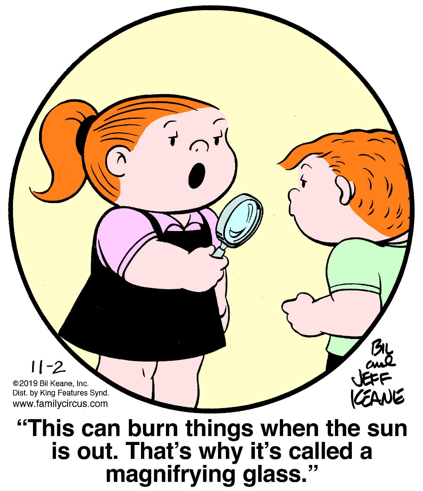 Happy OCR: By 11-2 JEFF CEANE "This can burn things when the sun is out. That's why it's called a ©2019 Bil KeaneInc. Dist. by King Features Synd. www.familycircus.com magnifrying glass." By 11-2 JEFF CEANE "This can burn things when the sun is out. That's why it's called a ©2019 Bil KeaneInc. Dist. by King Features Synd. www.familycircus.com magnifrying glass."