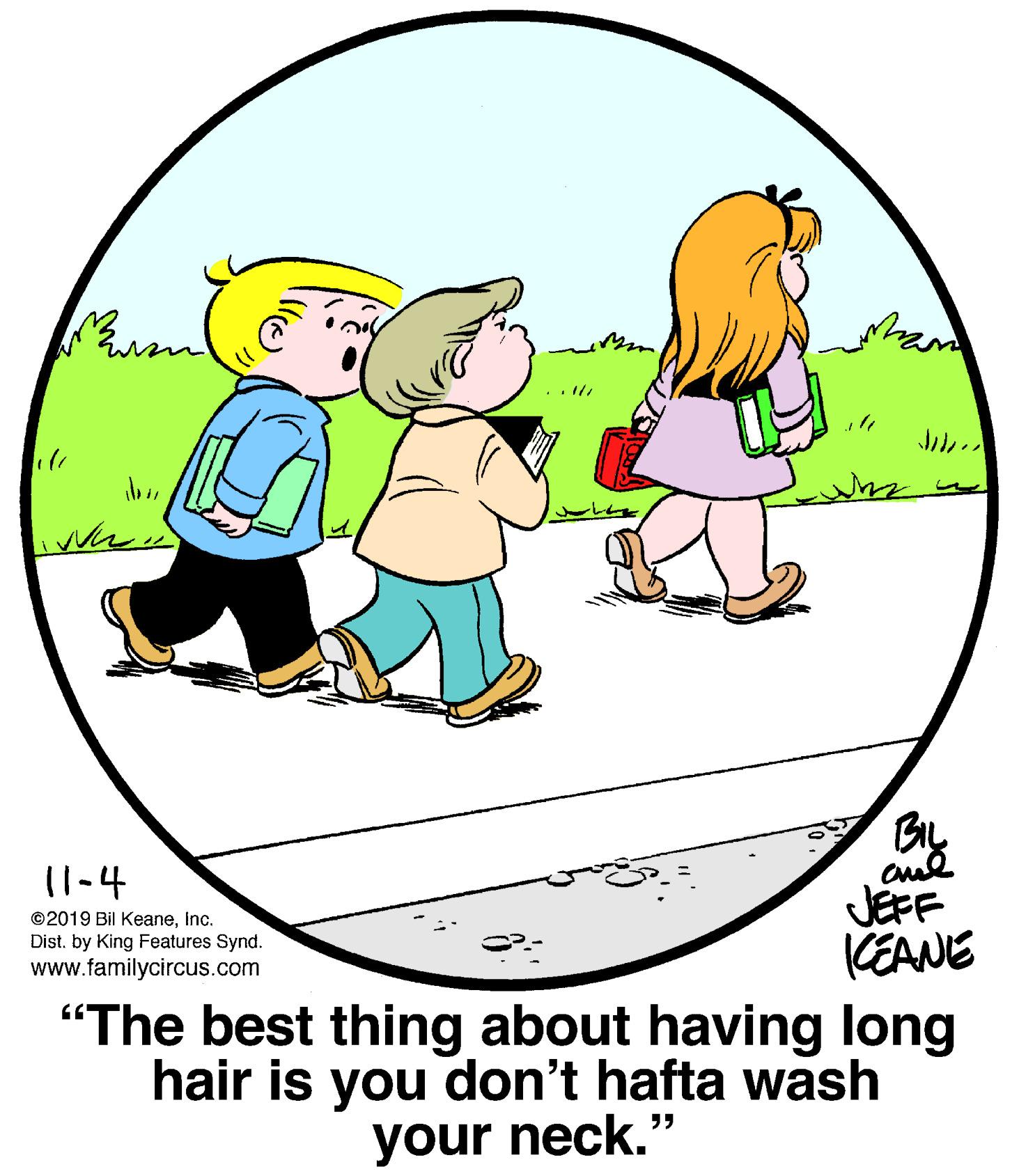 Organism OCR: 11-4 JEFF CEANE "The best thing about having long hair is you don't hafta wash ©2019 Bil KeaneInc. Dist. by King Features Synd. www.familycircus.com your neck." 11-4 JEFF CEANE "The best thing about having long hair is you don't hafta wash ©2019 Bil KeaneInc. Dist. by King Features Synd. www.familycircus.com your neck."