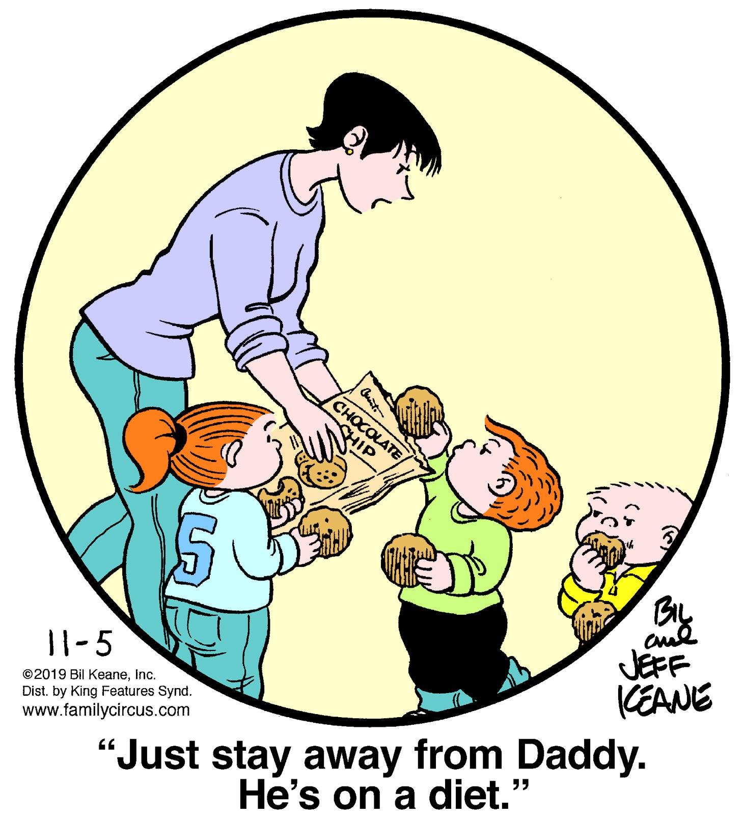 Font OCR: CHOCOLATE CHIP BIL JEFF KEANE 11-5 ©2019 Bil KeaneInc. Dist. by King Features Synd. www.familycircus.com "Just stay away from Daddy. He's on a diet." CHOCOLATE CHIP BIL JEFF KEANE 11-5 ©2019 Bil KeaneInc. Dist. by King Features Synd. www.familycircus.com "Just stay away from Daddy. He's on a diet."