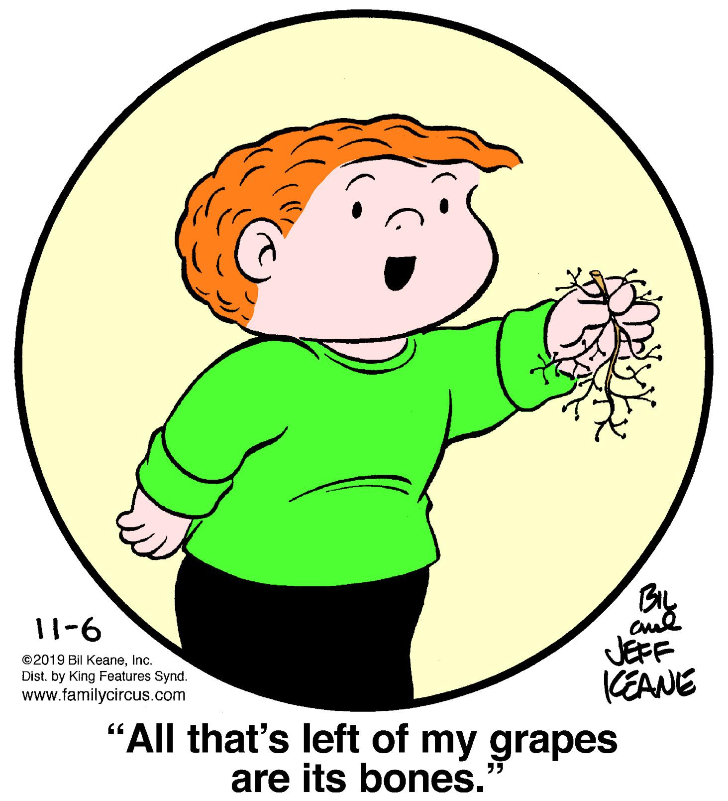 Sharing OCR: BIL 11-6 JEFF KEANE "All that's left of my grapes ©2019 Bil Keaneinc. Dist. by King Features Synd. www.familycircus.com are its bones." BIL 11-6 JEFF KEANE "All that's left of my grapes ©2019 Bil Keaneinc. Dist. by King Features Synd. www.familycircus.com are its bones."