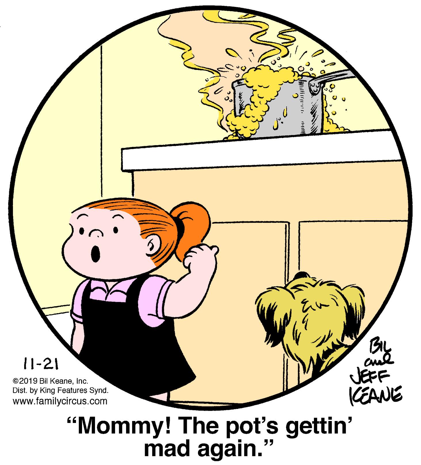 Art OCR: 11-21 JEFF KEANE ©2019 Bil Keaneinc. Dist. by King Features Synd. www.familycircus.com “Mommy! The pot's gettin' mad again. ?? 11-21 JEFF KEANE ©2019 Bil Keaneinc. Dist. by King Features Synd. www.familycircus.com “Mommy! The pot's gettin' mad again. ??