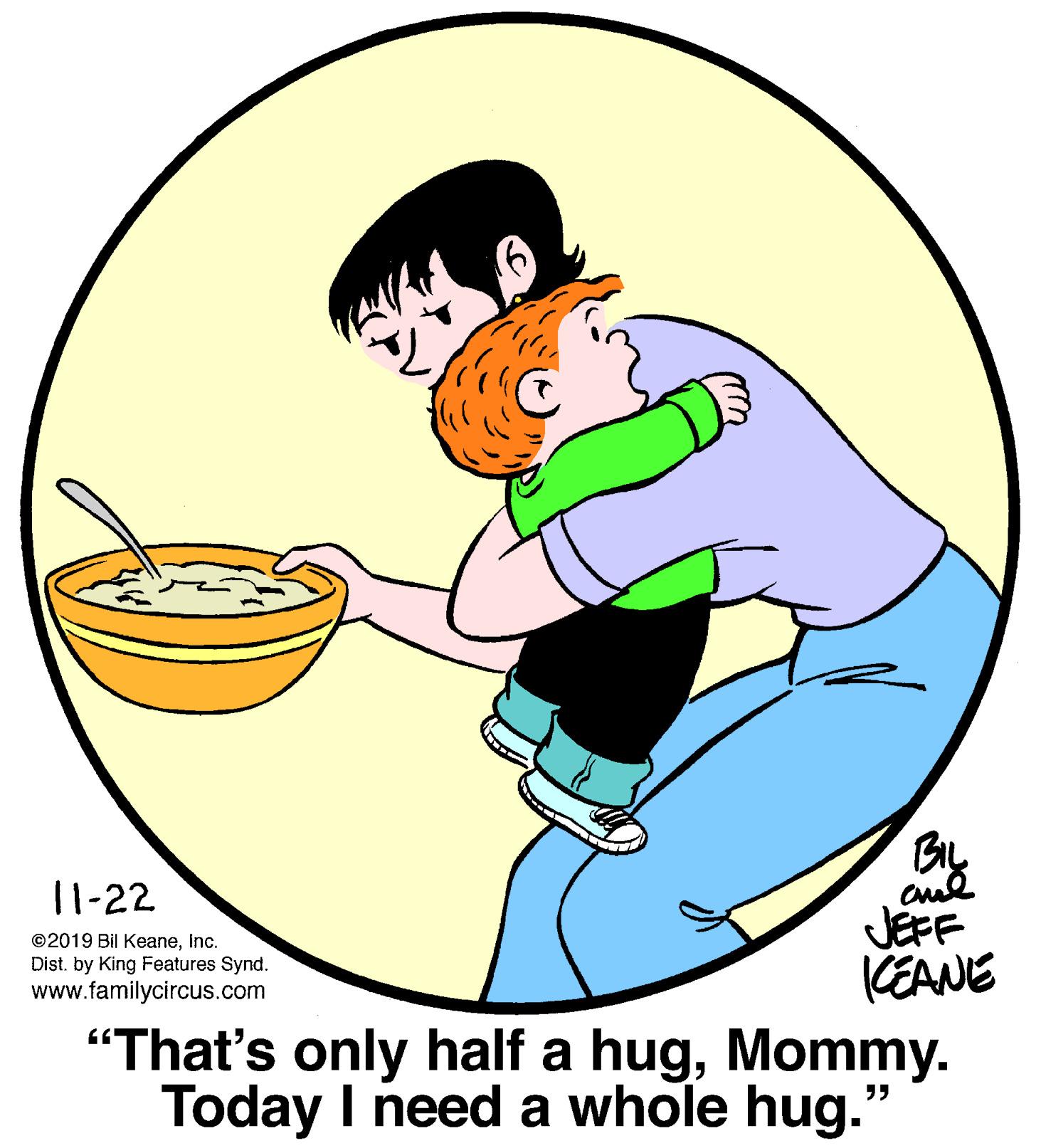 Art OCR: 11-22 JEFF KEANE "That's only half a hugMommy. Today I need a whole hug.' ©2019 Bil KeaneInc. Dist. by King Features Synd. www.familycircus.com 11-22 JEFF KEANE "That's only half a hugMommy. Today I need a whole hug.' ©2019 Bil KeaneInc. Dist. by King Features Synd. www.familycircus.com