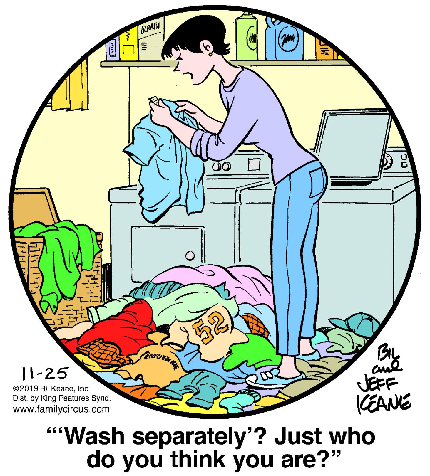 Red OCR: BIL 11-25 ©2019 Bil KeaneInc. Dist. by King Features Synd. www.familycircus.com JEFF KEANE "Wash separately'? Just who think do you you are?" BIL 11-25 ©2019 Bil KeaneInc. Dist. by King Features Synd. www.familycircus.com JEFF KEANE "Wash separately'? Just who think do you you are?"