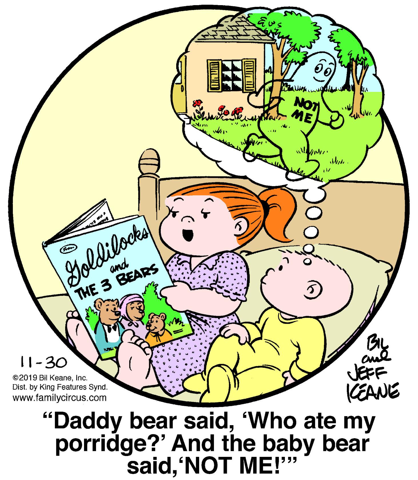 Pleased OCR: NOT ME wi Goldilocke and THE 3 BEARS BIL JEFF KEANE 11-30 ©2019 Bil KeaneInc. Dist. by King Features Synd. www.familycircus.com "Daddy bear said'Who ate my porridge?' And the baby bear said'NOT ME!" poog. NOT ME wi Goldilocke and THE 3 BEARS BIL JEFF KEANE 11-30 ©2019 Bil KeaneInc. Dist. by King Features Synd. www.familycircus.com "Daddy bear said'Who ate my porridge?' And the baby bear said'NOT ME!" poog.