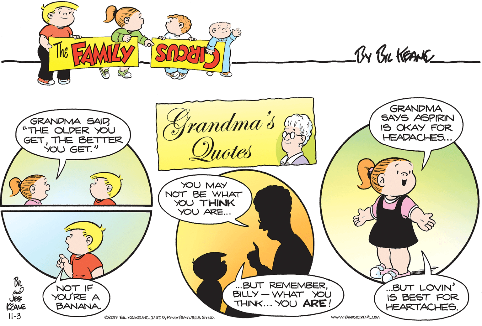 Art OCR: GRANDMA SAID"THE OLDER YOU GETTHE BETTER YOU GET." Grandma's Quotes GRANDMA SAYS ASPIRIN IS OKAY FOR HEADACHES... YOU MAY NOT BE WHAT YOU THINK YOU ARE... JEF KEANE Il-3 NOT IF YOU'RE A BANANA. ...BUT REMEMBERBILLY- WHAT YOU THINK... YOU ARE! ...BUT LOVIN' IS BEST FOR HEARTACHES. C2019 BIL KEANE INC. DIST. by KING FEATURES SYND. www.FAMILYCIRLUS.COM GRANDMA SAID"THE OLDER YOU GETTHE BETTER YOU GET." Grandma's Quotes GRANDMA SAYS ASPIRIN IS OKAY FOR HEADACHES... YOU MAY NOT BE WHAT YOU THINK YOU ARE... JEF KEANE Il-3 NOT IF YOU'RE A BANANA. ...BUT REMEMBERBILLY- WHAT YOU THINK... YOU ARE! ...BUT LOVIN' IS BEST FOR HEARTACHES. C2019 BIL KEANE INC. DIST. by KING FEATURES SYND. www.FAMILYCIRLUS.COM