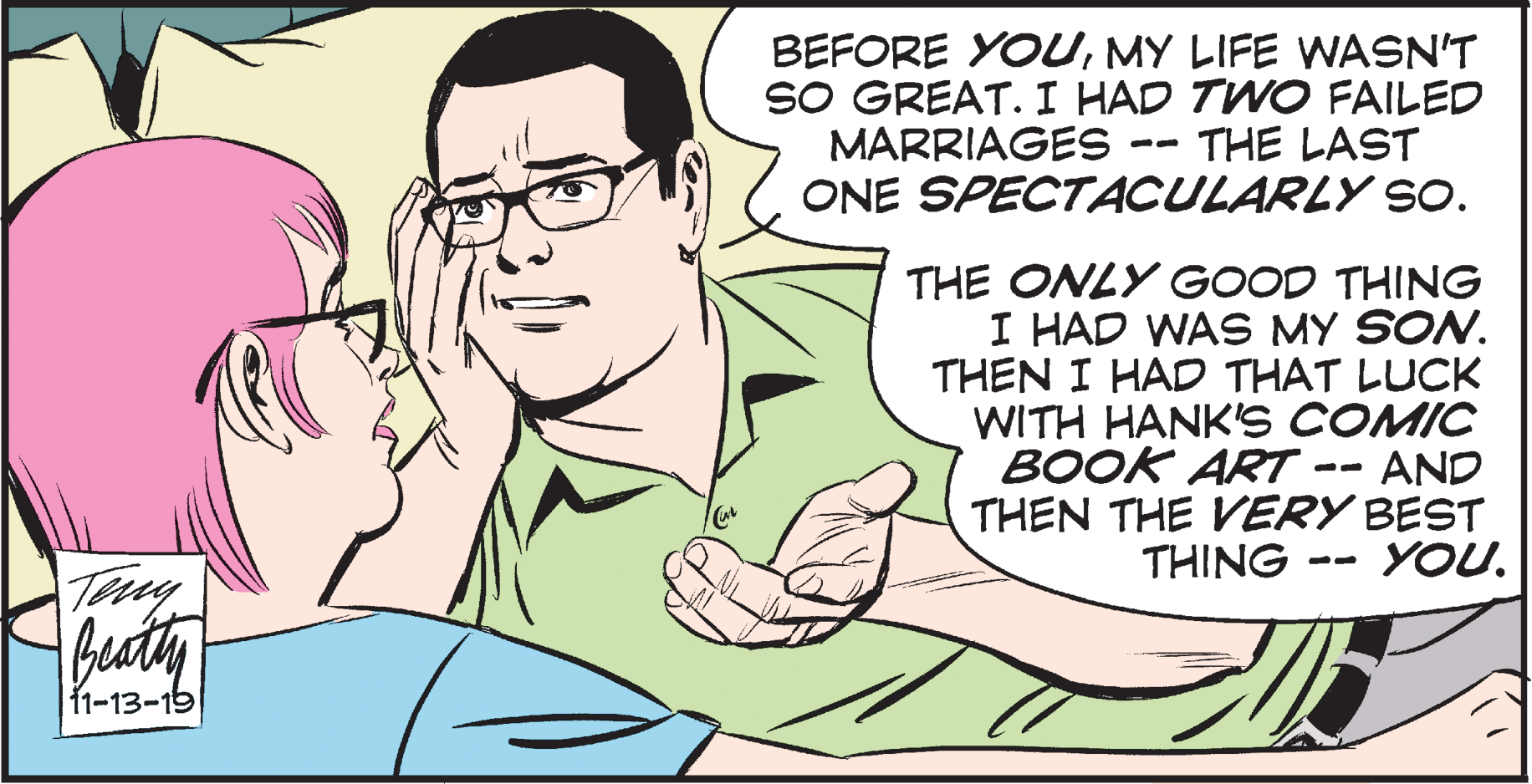 Happy OCR: BEFORE YOUMY LIFE WASN'T SO GREAT. I HAD TWO FAILED MARRIAGES ONE SPECTACULARLY SO. THE LAST THE ONLY GOOD THING I HAD WAS MY SON. THEN I HAD THAT LUCK WITH HANK'S COMIC BOOK ART -- AND THEN THE VERY BEST THING YOU. Tay becty 1-13-15 BEFORE YOUMY LIFE WASN'T SO GREAT. I HAD TWO FAILED MARRIAGES ONE SPECTACULARLY SO. THE LAST THE ONLY GOOD THING I HAD WAS MY SON. THEN I HAD THAT LUCK WITH HANK'S COMIC BOOK ART -- AND THEN THE VERY BEST THING YOU. Tay becty 1-13-15