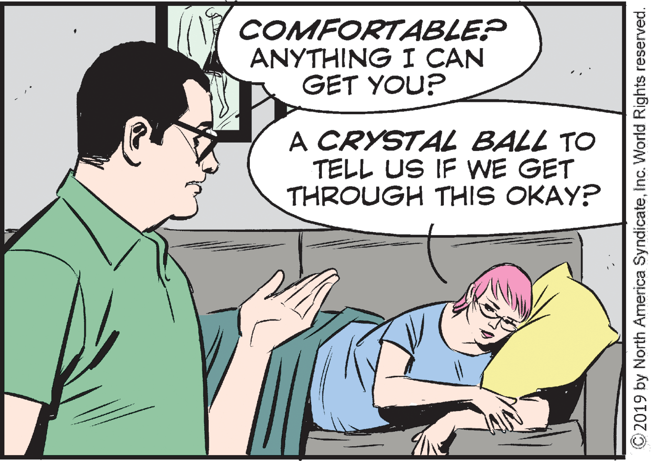 Organism OCR: COMFORTABLE? ANYTHING I CAN GET YOU? A CRYSTA BALL TO TELL US IF WE GET THROUGH THIS OKAY? ©2019 by North America SyndicateInc. World Rights reserved. COMFORTABLE? ANYTHING I CAN GET YOU? A CRYSTA BALL TO TELL US IF WE GET THROUGH THIS OKAY? ©2019 by North America SyndicateInc. World Rights reserved.