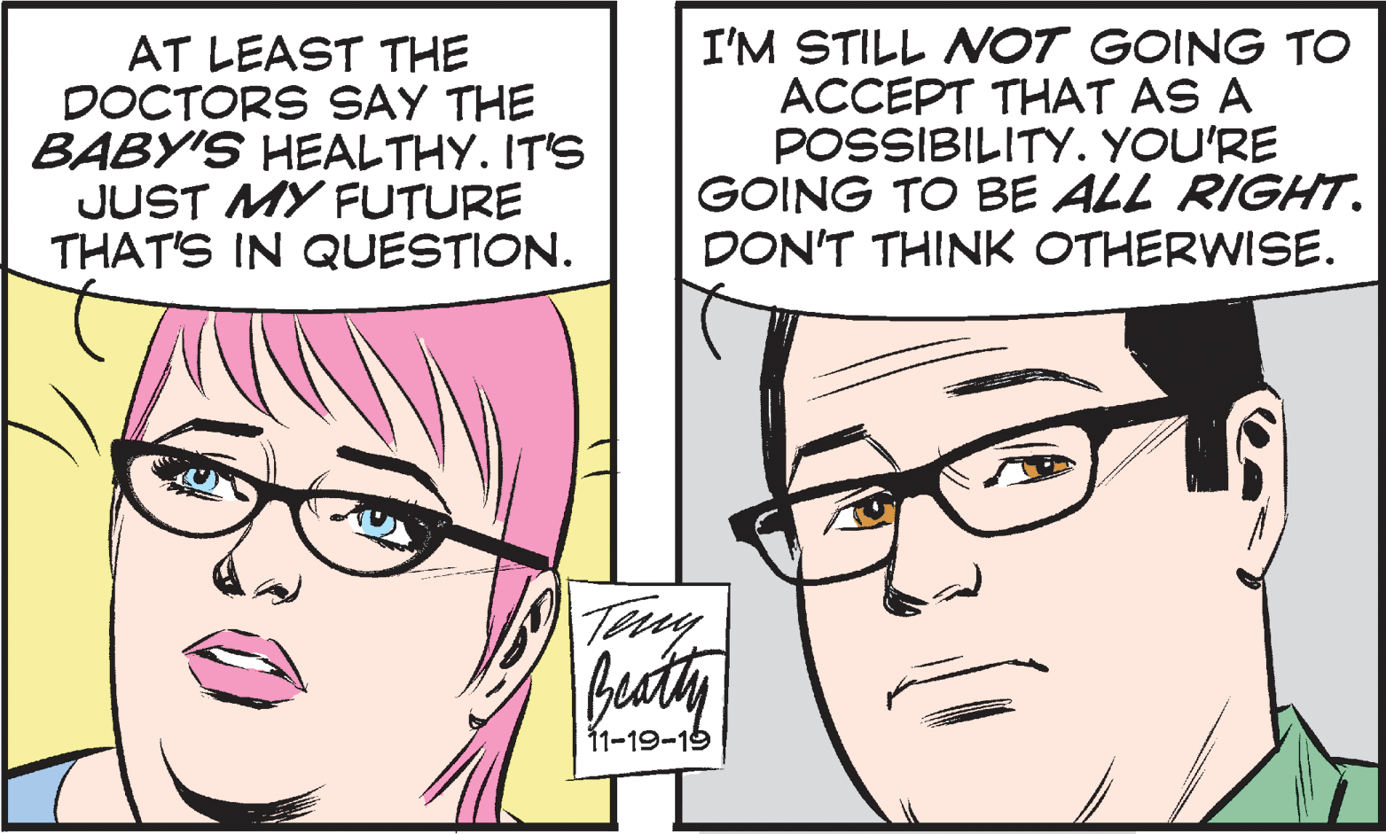 Cartoon OCR: AT LEAST THE DOCTORS SAY THE BABY'S HEALTHY. IT'S JUST MY FUTURE THAT'S IN QUESTION. I'M STILL NOT GOING TO ACCEPT THAT AS A POSSIBILITY. YOU'RE GOING TO BE ALL RIGHT. DON'T THINK OTHERWISE. Try Beaty 11-19-15 AT LEAST THE DOCTORS SAY THE BABY'S HEALTHY. IT'S JUST MY FUTURE THAT'S IN QUESTION. I'M STILL NOT GOING TO ACCEPT THAT AS A POSSIBILITY. YOU'RE GOING TO BE ALL RIGHT. DON'T THINK OTHERWISE. Try Beaty 11-19-15