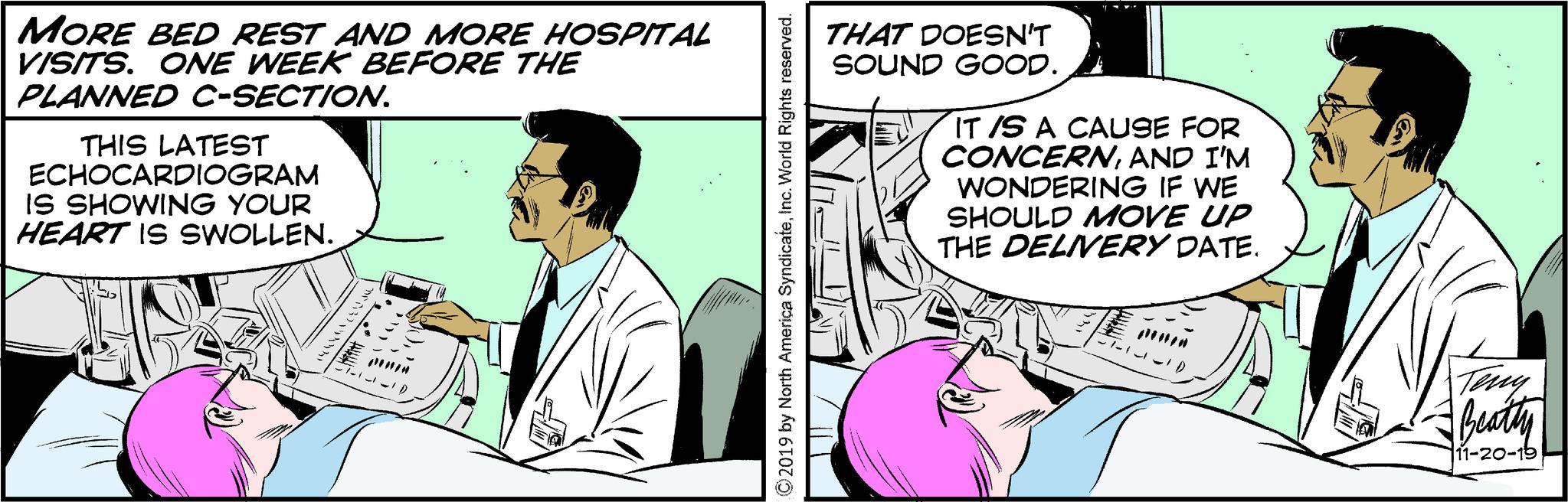 Art OCR: MORE BED REST AND MORE HOSPITAL VISITS. ONE WEEK BEFORE THE PLANNED C-SECTION. THIS LATEST ECHOCARDIOGRAM IS SHOWING YOUR HEART IS SWOLLEN. THAT DOESN'T SOUND GOOD. IT IS A CAUSE FOR CONCERNAND I'M WONDERING IF WE SHOULD MOVE UP THE DELIVERY DATE. ©2019 by North America SyndicateInc. World Rights reserved. ID Teny Beatty 11-20-19 MORE BED REST AND MORE HOSPITAL VISITS . ONE WEEK BEFORE THE PLANNED C - SECTION . THIS LATEST ECHOCARDIOGRAM IS SHOWING YOUR HEART IS SWOLLEN . THAT DOESN'T SOUND GOOD . IT IS A CAUSE FOR CONCERNAND I'M WONDERING IF WE SHOULD MOVE UP THE DELIVERY DATE . © 2019 by North America SyndicateInc. World Rights reserved . ID Teny Beatty 11-20-19
