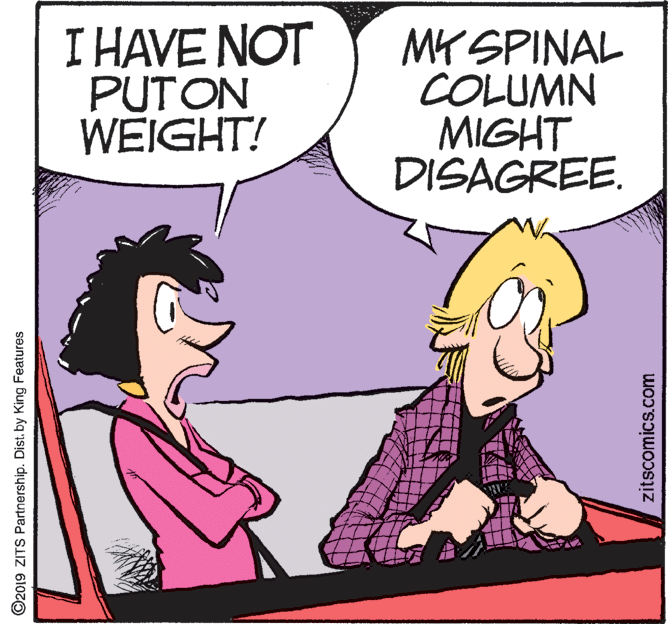 Art OCR: I HAVE NOT PUTON WEIGHT! MY SPINAL COLUMN MIGHT DISAGREE. O2019 ZITS Partnership. Dist. by King Features zitscomics.com I HAVE NOT PUTON WEIGHT! MY SPINAL COLUMN MIGHT DISAGREE. O2019 ZITS Partnership. Dist. by King Features zitscomics.com