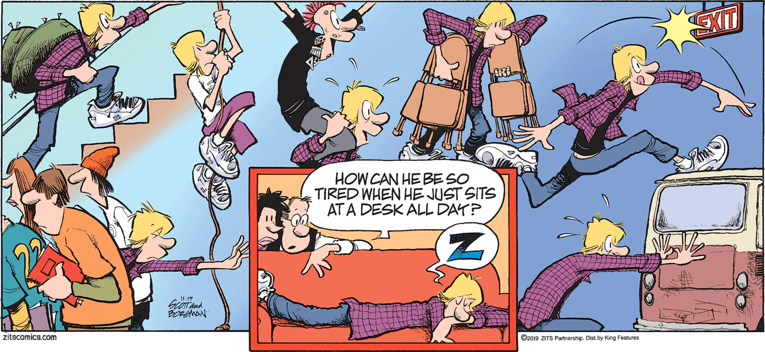 Line OCR: HOW CAN HE BE SO TIRED WHEN HE JUST SITS AT A DESK ALL DAY? zitscomics.com C2019 ZITS Partnership. Dist. by King Features HOW CAN HE BE SO TIRED WHEN HE JUST SITS AT A DESK ALL DAY? zitscomics.com C2019 ZITS Partnership. Dist. by King Features