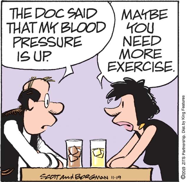 Line OCR: THE DOC SAID THAT MY BLOOD PRESSURE IS UP MAYBE YOU NEED MORE EXERCISE SeOITAnd BORGMAN 1119 ©2019 ZITS Partnership. Dist. by King Features THE DOC SAID THAT MY BLOOD PRESSURE IS UP MAYBE YOU NEED MORE EXERCISE SeOITAnd BORGMAN 1119 ©2019 ZITS Partnership. Dist. by King Features