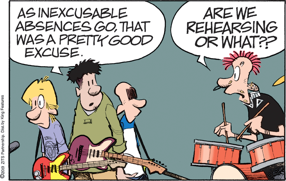 Font OCR: AS INEXCUSABLE ABSENCES GOTHAT WAS A PRETT GOOD EXCUSE. ARE WE REHEARSING OR WHAT?? ©2019 ZITS Partnership. Dist. by King Features AS INEXCUSABLE ABSENCES GOTHAT WAS A PRETT GOOD EXCUSE. ARE WE REHEARSING OR WHAT?? ©2019 ZITS Partnership. Dist. by King Features