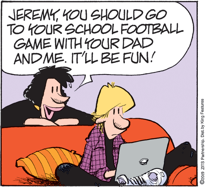 Pleased OCR: JEREMYKOU SHOULD GO TO YOUR SCHOOL FOOTBALL GAME WITH YOUR DAD AND ME. IT'LL BE FUN! ©2019 ZITS Partnership. Dist. by King Features JEREMYKOU SHOULD GO TO YOUR SCHOOL FOOTBALL GAME WITH YOUR DAD AND ME. IT'LL BE FUN! ©2019 ZITS Partnership. Dist. by King Features