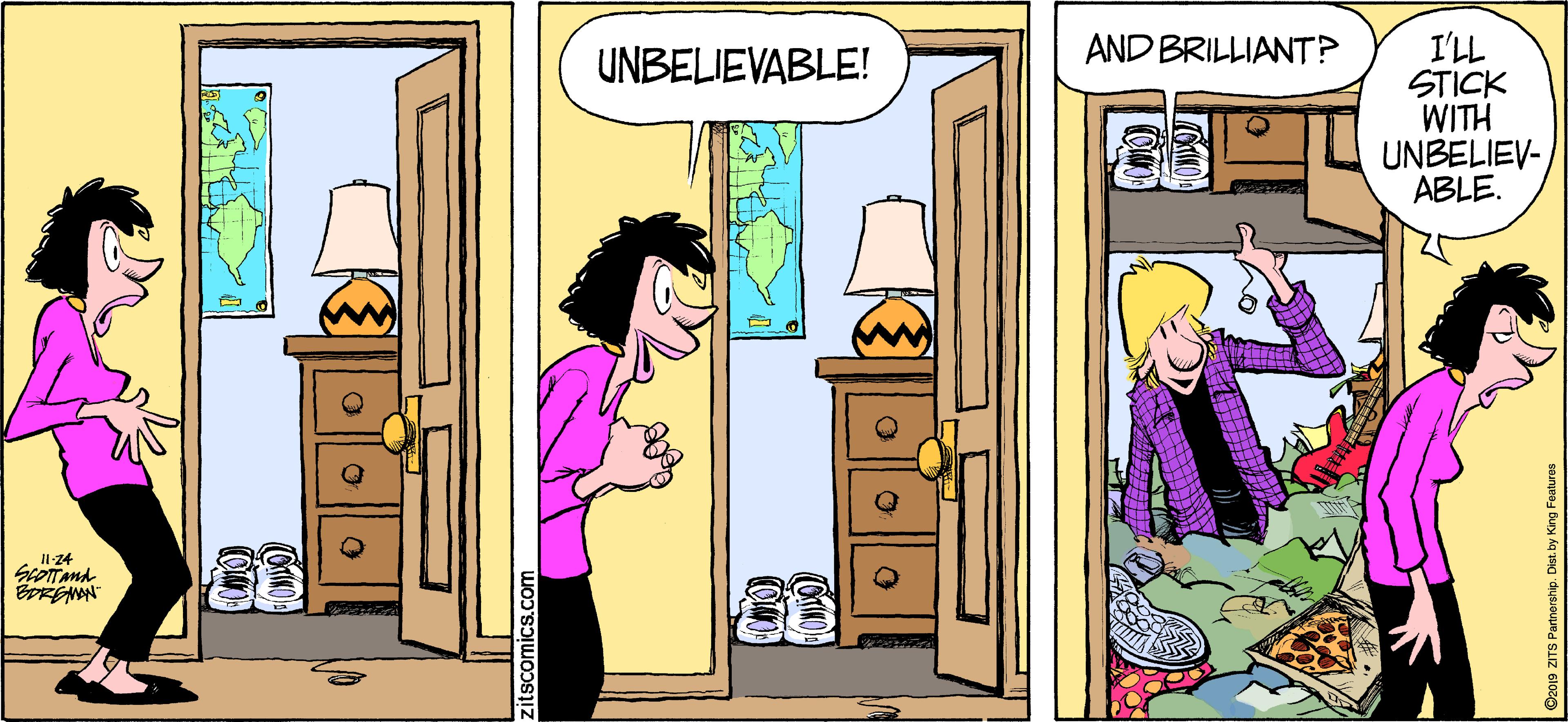 Art OCR: I'LL STICK WITH UNBELIEV- ABLE. AND BRILLIANT? UNBELIEVABLE! I124 Dzo19 ZITS Partnership. Dist. by King Features I'LL STICK WITH UNBELIEV- ABLE. AND BRILLIANT? UNBELIEVABLE! I124 Dzo19 ZITS Partnership. Dist. by King Features