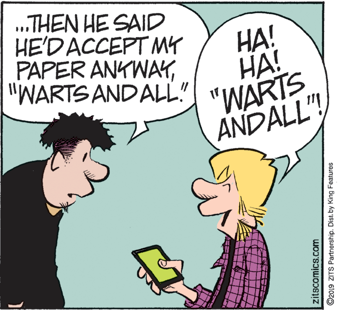 Illustration OCR: „.THEN HE SAID HE'DACCEPT MY PAPER ANKWAY"WARTS AND ALL" ??! HA! "WARTS ANDALL"!zitscomics.com ©2019 ZITS Partnership. Dist. by King Features „.THEN HE SAID HE'DACCEPT MY PAPER ANKWAY"WARTS AND ALL" ??! HA! "WARTS ANDALL"!zitscomics.com ©2019 ZITS Partnership. Dist. by King Features