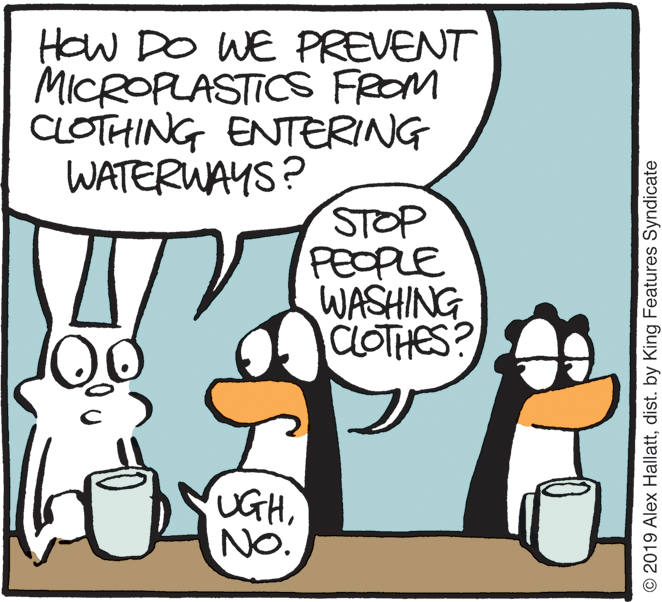 Graphics OCR: How DO WE PREVENT MICROPLASTICS FROM CLOTHING ENTERING WATERWAYS? STOP PEOPLE WASHING CLOTHES? UGHNO. © 2019 Alex Hallattdist. by King Features Syndicate How DO WE PREVENT MICROPLASTICS FROM CLOTHING ENTERING WATERWAYS? STOP PEOPLE WASHING CLOTHES? UGHNO. © 2019 Alex Hallattdist. by King Features Syndicate