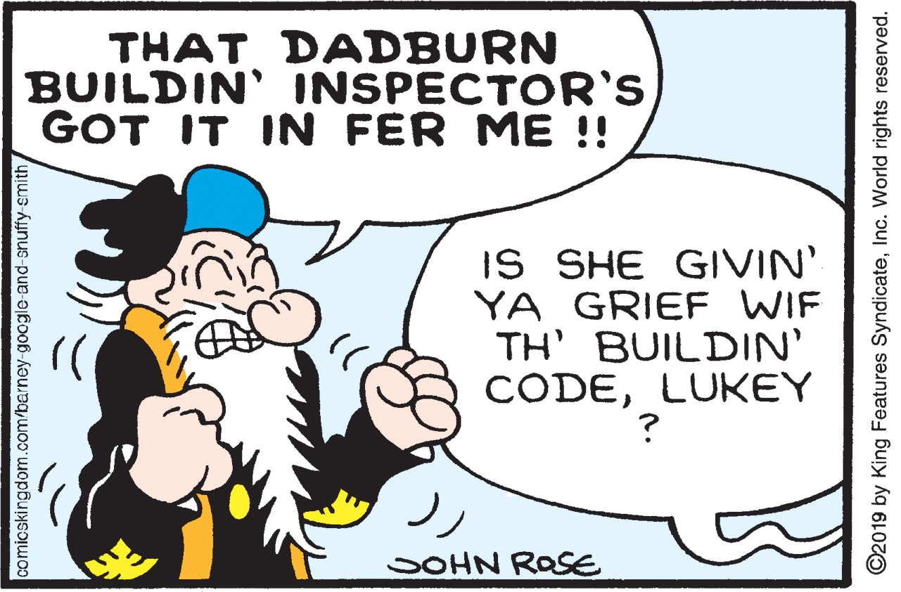 Rectangle OCR: THAT DADBURN BUILDIN' INSPECTOR'S GOT IT IN FER ME !! IS SHE GIVIN' YA GRIEF WIF TH' BUILDIN' CODELUKEY SOHN ROSE comicskingdom.com/berney-google and-snuffy smith ©2019 by King Features SyndicateInc. World rights reserved. THAT DADBURN BUILDIN' INSPECTOR'S GOT IT IN FER ME !! IS SHE GIVIN' YA GRIEF WIF TH' BUILDIN' CODELUKEY SOHN ROSE comicskingdom.com/berney-google and-snuffy smith ©2019 by King Features SyndicateInc. World rights reserved.