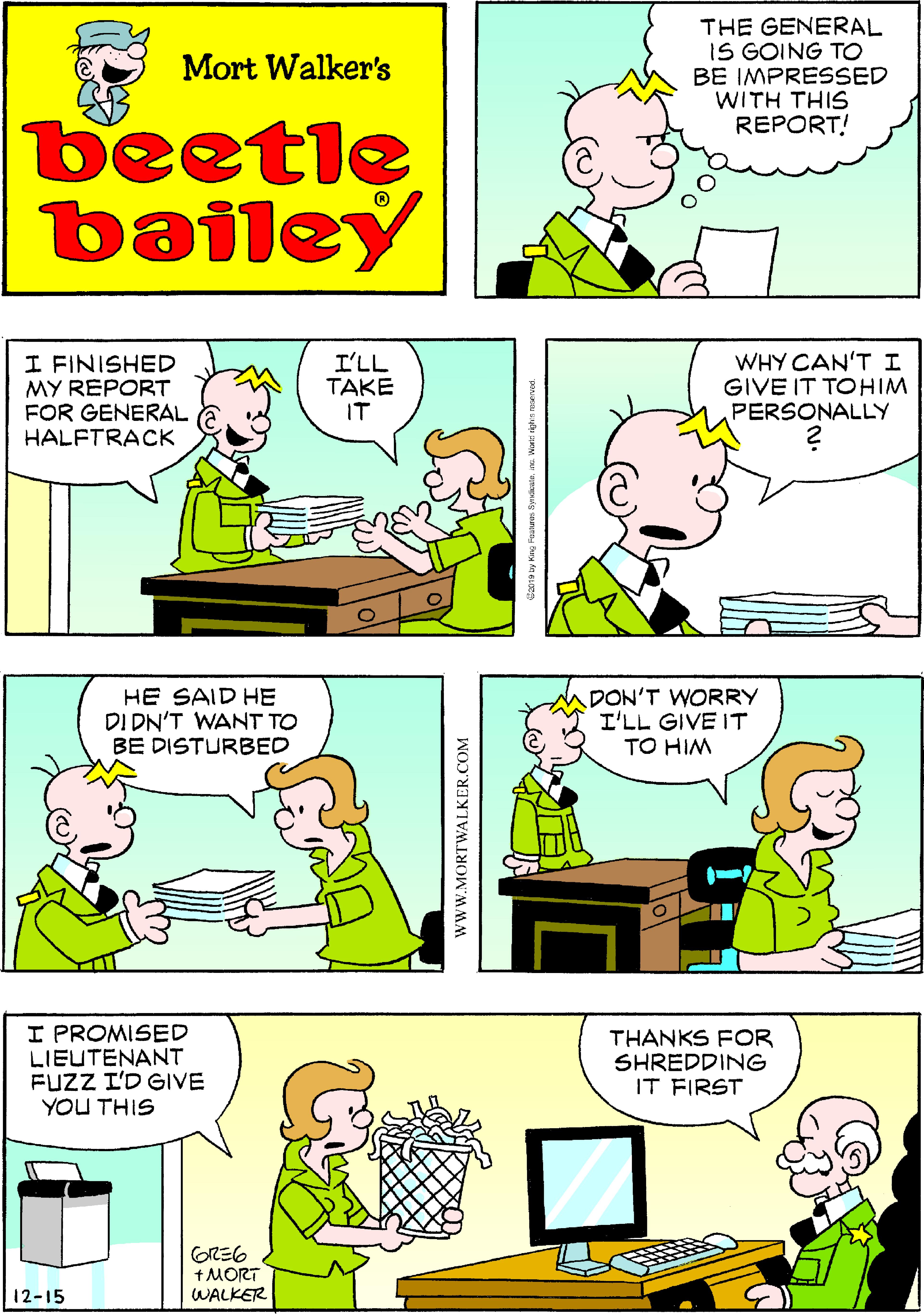 Jaw OCR: THE GENERAL IS GOING TO BE IMPRESSED WITH THIS REPORT! Mort Walker's beetle bailey I FINISHED MY REPORT FOR GENERAL HALFTRACK I'LL TAKE IT WHY CAN'T I GIVE IT TOHIM PERSONALLY HE SAID HE DI DN'T WANT TO BE DISTURBED DON'T WORRY I'LL GIVE IT TO HIM I PROMISED LIEUTENANT FUZZ I'D GIVE YOU THIS THANKS FOR SHREDDING IT FIRST GRE6 +MORT WALKER 12-15 www.MORTWALKER.COM THE GENERAL IS GOING TO BE IMPRESSED WITH THIS REPORT! Mort Walker's beetle bailey I FINISHED MY REPORT FOR GENERAL HALFTRACK I'LL TAKE IT WHY CAN'T I GIVE IT TOHIM PERSONALLY HE SAID HE DI DN'T WANT TO BE DISTURBED DON'T WORRY I'LL GIVE IT TO HIM I PROMISED LIEUTENANT FUZZ I'D GIVE YOU THIS THANKS FOR SHREDDING IT FIRST GRE6 +MORT WALKER 12-15 www.MORTWALKER.COM