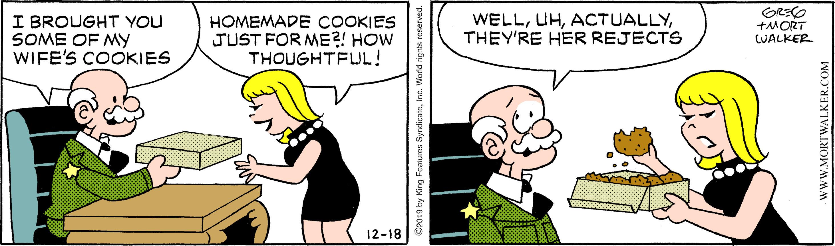 Happy OCR: I BROUGHT YOU SOME OF MY WIFE'S COOKIES HOMEMADE COOKIES JUST FOR ME?! HOW THOUGHTFLJL! WELLTHEY'RE HER REJECTS GRECO ?MORT WALKER 12-18 ©2019 by King Features SyndicateInc. World rights reserved. wWW.MORTWALKER.COM I BROUGHT YOU SOME OF MY WIFE'S COOKIES HOMEMADE COOKIES JUST FOR ME?! HOW THOUGHTFLJL! WELLTHEY'RE HER REJECTS GRECO ? MORT WALKER 12-18 ©2019 by King Features SyndicateInc. World rights reserved. wWW.MORTWALKER.COM