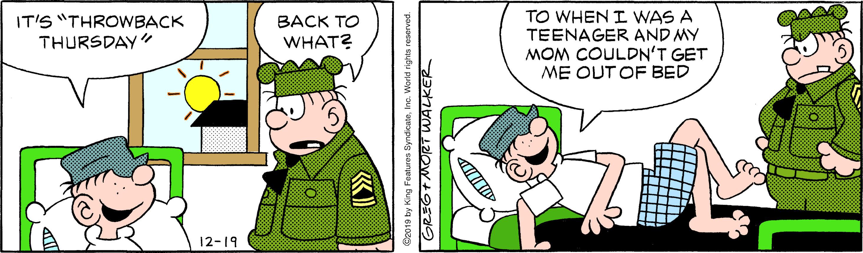 Illustration OCR: IT'S "THROWBACK THURSDAY" TO WHEN I WAS A TEENAGER AND MY MOM COULDN'T GET ME OUT OF BED BACK TO WHAT? 12-19 ©2019 by King Features SyndicateInc. World rights reserved. GREGT MORT WALKER IT'S "THROWBACK THURSDAY" TO WHEN I WAS A TEENAGER AND MY MOM COULDN'T GET ME OUT OF BED BACK TO WHAT? 12-19 ©2019 by King Features SyndicateInc. World rights reserved. GREGT MORT WALKER
