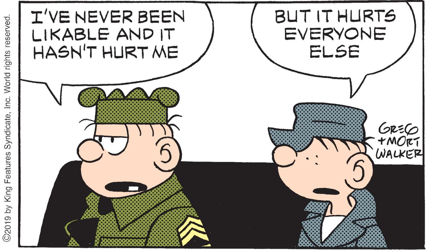 Conversation OCR: I'VE NEVER BEEN LIKABLE AND IT HASN'T HURT ME BUT IT HURTS EVERYONE ELSE GRECO MORT WALKER ©2019 by King Features SyndicateInc. World rights reserved. I'VE NEVER BEEN LIKABLE AND IT HASN'T HURT ME BUT IT HURTS EVERYONE ELSE GRECO MORT WALKER ©2019 by King Features SyndicateInc. World rights reserved.