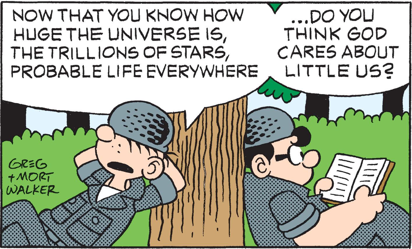 Fictional character OCR: NOW THAT YOU KNOW HOW HUGE THE UNIVERSE ISPROBABLE LIFE EVERYWHERE ...DO YOU THINK GOD CARES ABOUT LITTLE US? GREG + MORT WALKER NOW THAT YOU KNOW HOW HUGE THE UNIVERSE ISTHE TRILLIONS OF STARSPROBABLE LIFE EVERYWHERE ...DO YOU THINK GOD CARES ABOUT LITTLE US? GREG + MORT WALKER