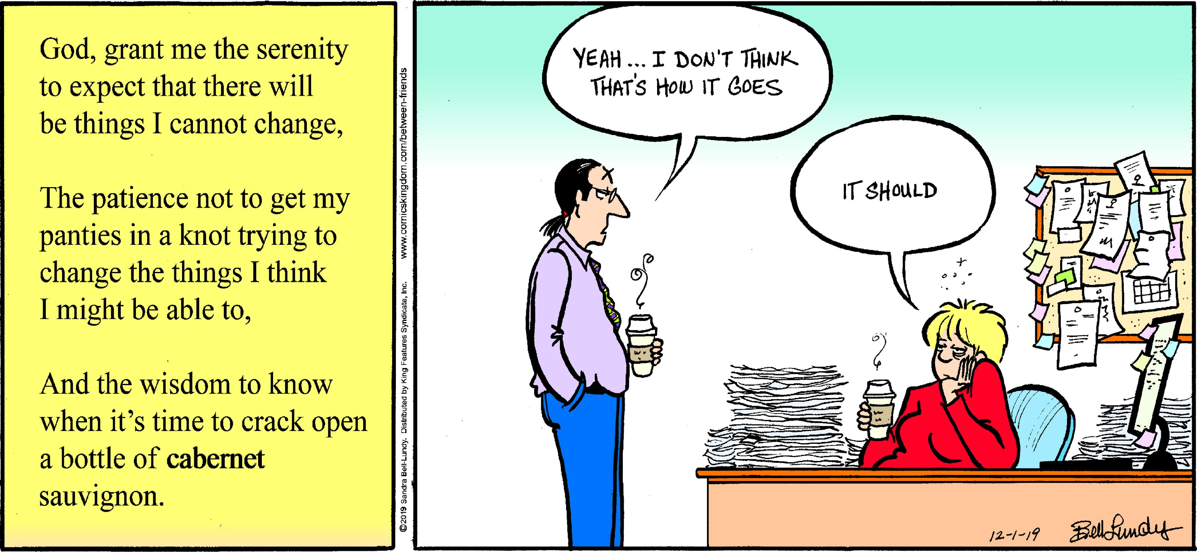 Cartoon OCR: Godgrant me the serenity to expect that there will be things I cannot changeYEAH ... I DON'T THINK THAT'S HOw IT GOES IT SHOULD The patience not to get my panties in a knot trying to change the things I think I might be able toAnd the wisdom to know when it's time to crack open a bottle of cabernet sauvignon. 12-1-19 Bell Rundy Godgrant me the serenity to expect that there will be things I cannot changeYEAH ... I DON'T THINK THAT'S HOw IT GOES IT SHOULD The patience not to get my panties in a knot trying to change the things I think I might be able toAnd the wisdom to know when it's time to crack open a bottle of cabernet sauvignon. 12-1-19 Bell Rundy