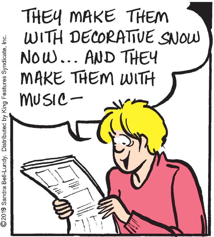 Thumb OCR: THEY MAKE THEM WITH DECORATIVE SNOW NOW... AND THEY MAKE THEM WITH musIC- ©2019 Sandra Bell-Lundy. Distributed by King Features SyndicateInc. THEY MAKE THEM WITH DECORATIVE SNOW NOW... AND THEY MAKE THEM WITH musIC- ©2019 Sandra Bell-Lundy. Distributed by King Features Syndicate