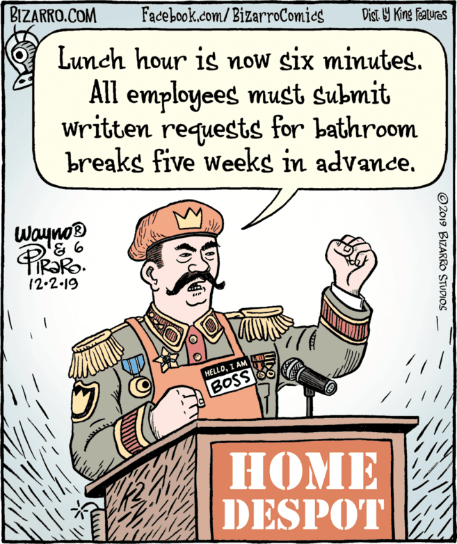 Thumb OCR: BIZARRO.COM Facebook.com/ BizarroComics Dist Y King Features Lunch hour is now six minutes. All employees must submit written requests for bathroom breaks five weeks in advance. Wayno® 12.2.19 HELLOI AM BOSS HOME DESPOT © 2019 BIZARRO STUDIOS BIZARRO.COM Facebook.com/ BizarroComics Dist Y King Features Lunch hour is now six minutes. All employees must submit written requests for bathroom breaks five weeks in advance. Wayno® 12.2.19 HELLOI AM BOSS HOME DESPOT © 2019 BIZARRO STUDIOS