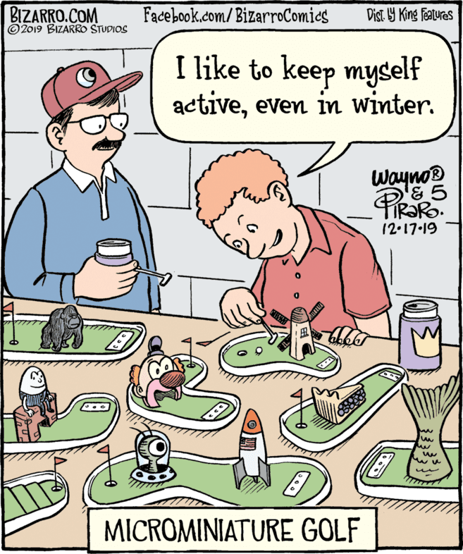Font OCR: BIZARRO.COM © 2019 BIZARRO STUDIOS Facebook.com/BizarroComics Dist. Y King Featuras I like to keep myself activeeven in winter. Wayno® TIR?RO. 12.17-19 MICROMINIATURE GOLF BIZARRO.COM © 2019 BIZARRO STUDIOS Facebook.com/BizarroComics Dist. Y King Featuras I like to keep myself activeeven in winter. Wayno® TIR?RO. 12.17-19 MICROMINIATURE GOLF