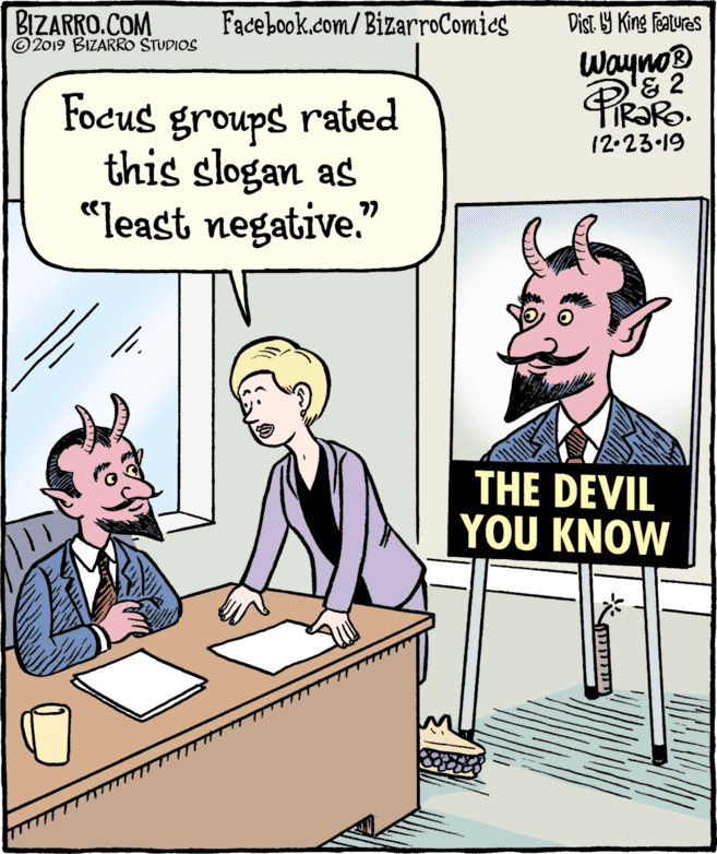 Comic book OCR: BIZARRO.COM © 2019 BIZARRO STUDIOS Facebook.com/BizarroComics Dist Y King Features Wayno '& 2 TIR?RO 12.23.19 Pirako Focus groups rated this slogan as "least negative." THE DEVIL YOU KNOW ??? BIZARRO.COM © 2019 BIZARRO STUDIOS Facebook.com/BizarroComics Dist Y King Features Wayno '& 2 TIR?RO 12.23.19 Pirako Focus groups rated this slogan as "least negative." THE DEVIL YOU KNOW ???