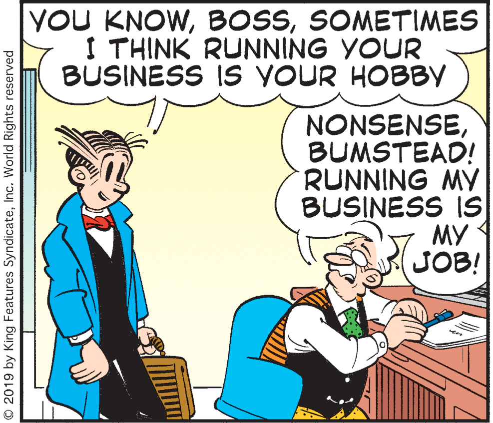 Illustration OCR: YOU KNOWSOMETIMES I THINK RUNNING YOUR BUSINESS IS YOUR HOBBY NONSENSEBUMSTEAD! RUNNING MY BUSINESS IS MY JOB! © 2019 by King Features SyndicateInc. World Rights reserved YOU KNOWSOMETIMES I THINK RUNNING YOUR BUSINESS IS YOUR HOBBY NONSENSEBUMSTEAD! RUNNING MY BUSINESS IS MY JOB! © 2019 by King Features SyndicateInc. World Rights reserved