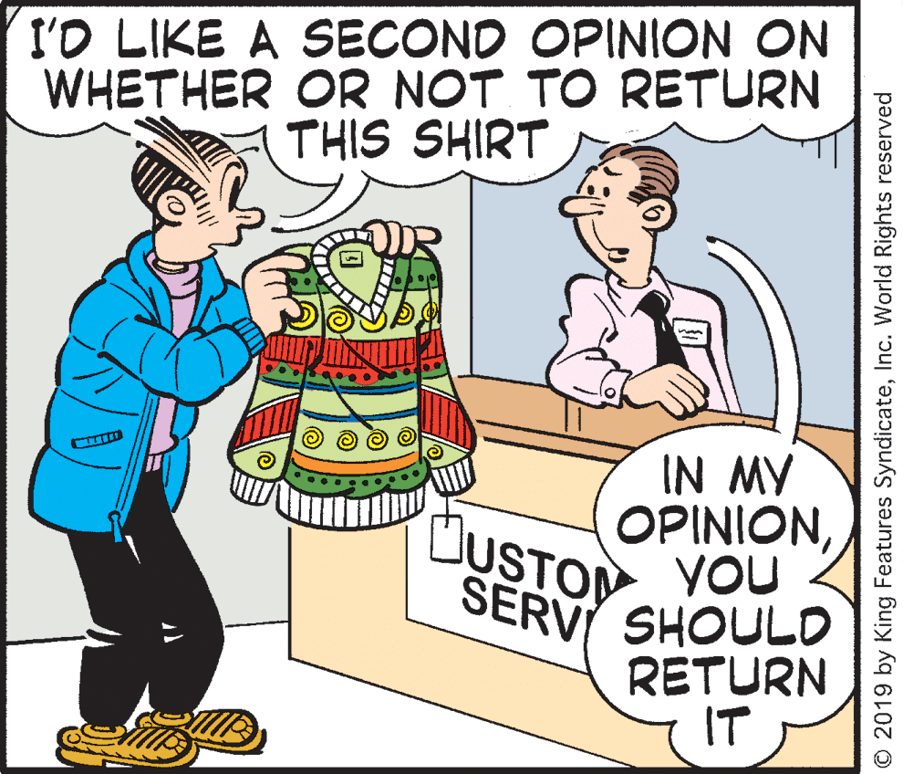Rectangle OCR: I'O LIKE A SECOND OPINION ON WHETHER OR NOT TO RETURN THIS SHIRT IN MY OPINIONYOU SERVI SHOULD RETURN IT ÜUSTOM O 2019 by King Features SyndicateInc. World Rights reserved I'O LIKE A SECOND OPINION ON WHETHER OR NOT TO RETURN THIS SHIRT IN MY OPINIONYOU SERVI SHOULD RETURN IT ÜUSTOM O 2019 by King Features SyndicateInc. World Rights reserved