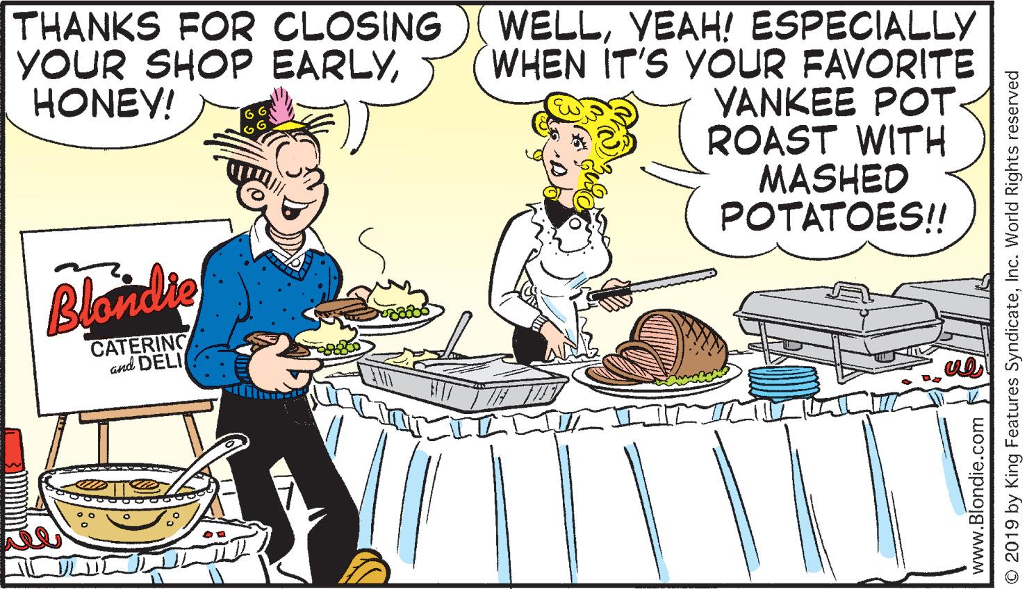 Art OCR: THANKS FOR CLOSING YOUR SHOP EARLYHONEY! WELLYEAH! ESPECIALLY WHEN IT'S YOUR FAVORITE YANKEE POT. ROAST WITH MASHED POTATOES!! Blonde CATERING and DELI www.Blondie.com O 2019 by King Features SyndicateInc. World Rights reserved THANKS FOR CLOSING YOUR SHOP EARLYHONEY! WELLYEAH! ESPECIALLY WHEN IT'S YOUR FAVORITE YANKEE POT. ROAST WITH MASHED POTATOES!! Blonde CATERING and DELI www.Blondie.com O 2019 by King Features SyndicateInc. World Rights reserved