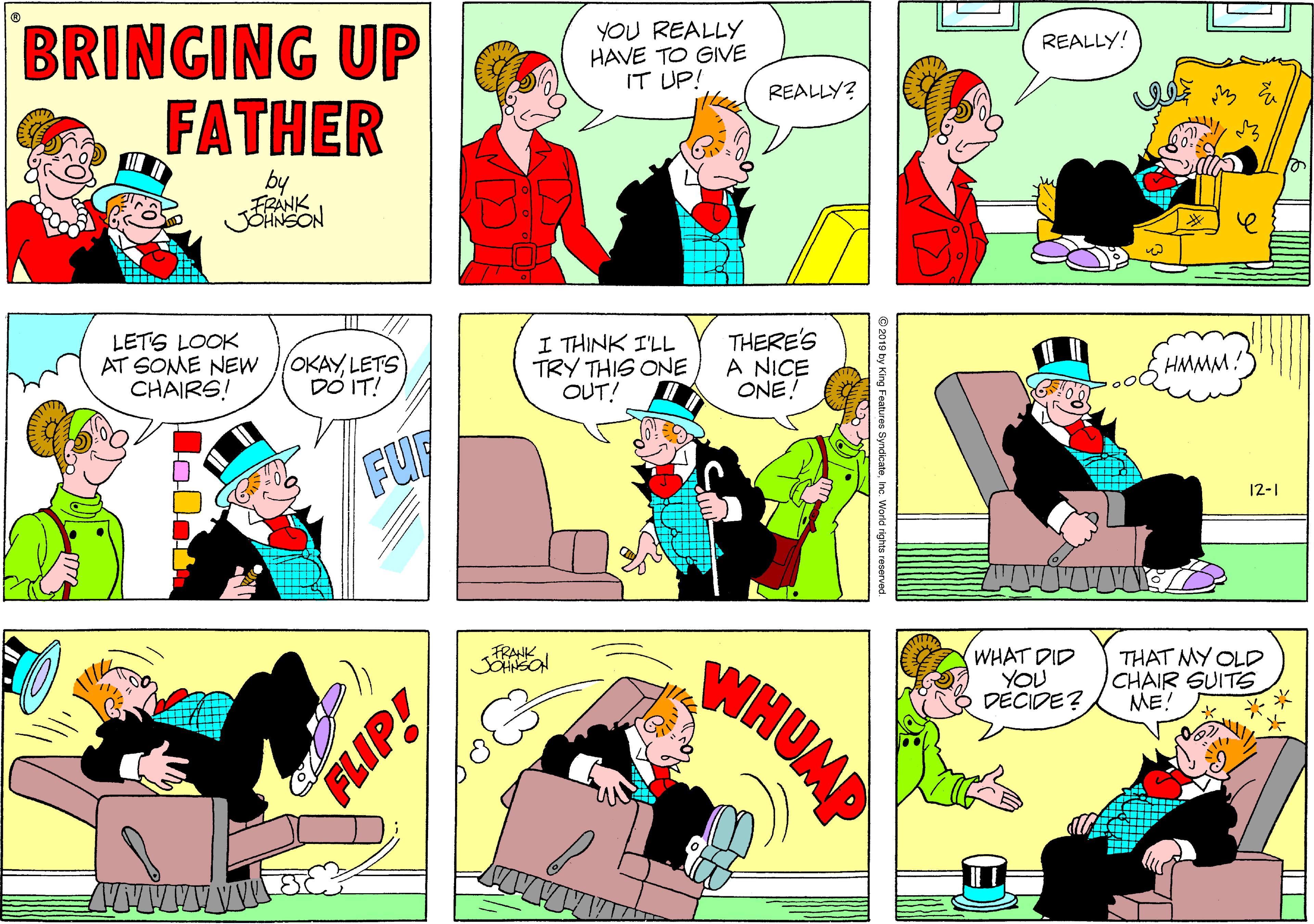 Parallel OCR: BRINGING UP FATHER YOU REALLY HAVE TO GIVE IT UP! REALLY! REALLY? by FRANK JOHNSON LETS LOOK AT SOME NEW CHAIRS! OKAYLETS DÓ IT! I THINK I'LL TRY THIS ONE OUT! THERE'S A NICE ONEHMMM: FUF 12-1 WHUMP FRANK WHAT DID YOU DÉCIDE? THAT MY OLD CHAIR SUITS ME! FLIP! BRINGING UP FATHER YOU REALLY HAVE TO GIVE IT UP! REALLY! REALLY? by FRANK JOHNSON LETS LOOK AT SOME NEW CHAIRS! OKAYLETS DÓ IT! I THINK I'LL TRY THIS ONE OUT! THERE'S A NICE ONEHMMM: FUF 12-1 WHUMP FRANK WHAT DID YOU DÉCIDE? THAT MY OLD CHAIR SUITS ME! FLIP!