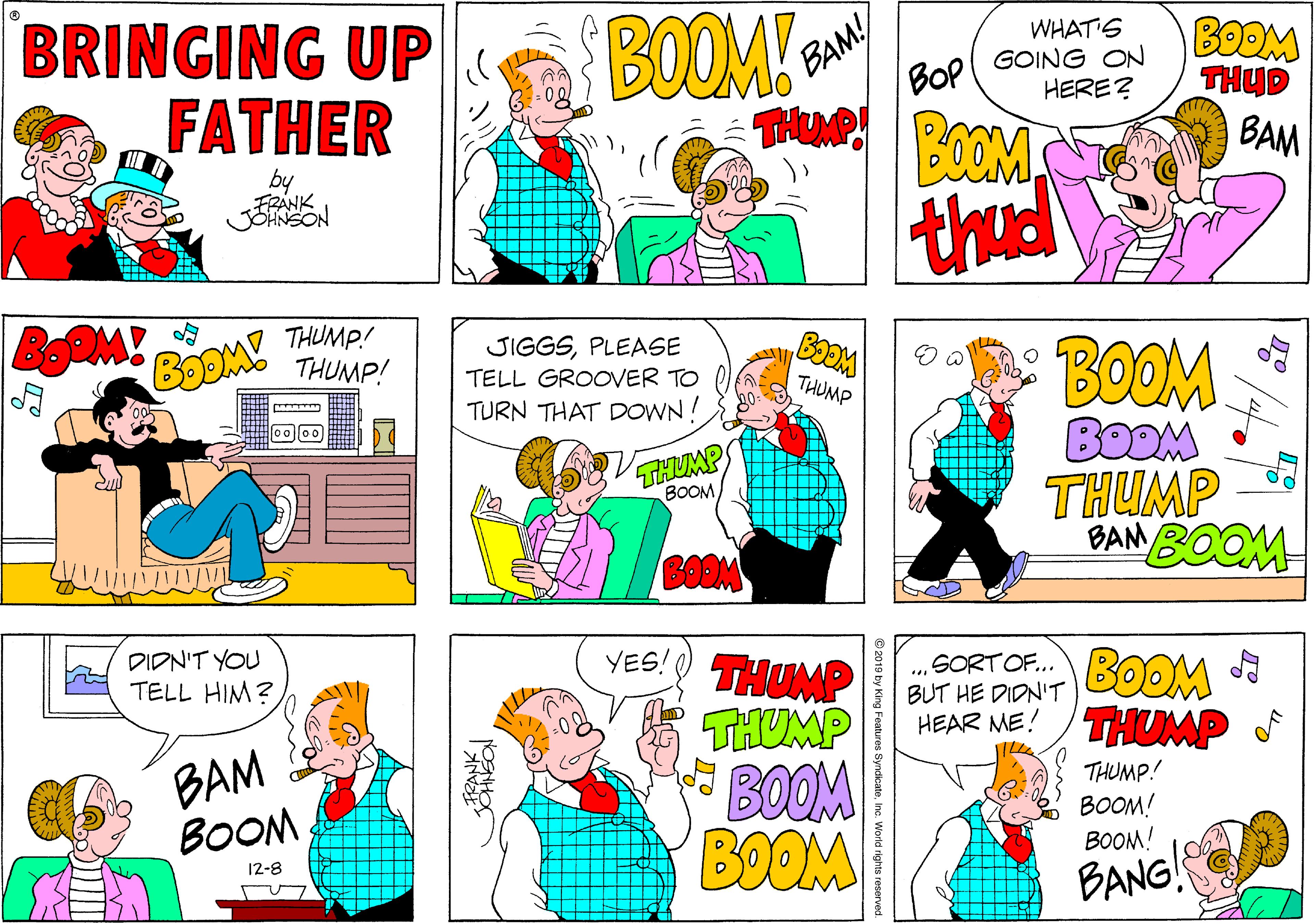 Art OCR: BRINGING UP FATHER BOOM! BAM! BOP BOOM WHAT'S GOING ON HERE? TH POOM BAM by FRANK JOHNSON thud BoOM! BOOM THUMP! THUMP! JIGGSPLEASE TELL GROOVER TO BOOM BODM THUMP BAN BOOM THUMP TURN THAT DOWN ! THUMP ????BOOM YES! THUMP THUMP BOOM BOOM DIDN'T YOU TELL HIM? SORT OF.. BUT HE DIDN'T HEAR ME! /THUMP BOOM BAM BOOM THUMP! BOOM! BOOM! 12-8 BANG! 2019 by King Features SyndicateInc. World rights reserved. BRINGING UP FATHER BOOM! BAM! BOP BOOM WHAT'S GOING ON HERE? TH POOM BAM by FRANK JOHNSON thud BoOM! BOOM THUMP! THUMP! JIGGSPLEASE TELL GROOVER TO BOOM BODM THUMP BAN BOOM THUMP TURN THAT DOWN ! THUMP ????BOOM YES! THUMP THUMP BOOM BOOM DIDN'T YOU TELL HIM? SORT OF.. BUT HE DIDN'T HEAR ME! /THUMP BOOM BAM BOOM THUMP! BOOM! BOOM! 12-8 BANG! 2019 by King Features SyndicateInc. World rights reserved.