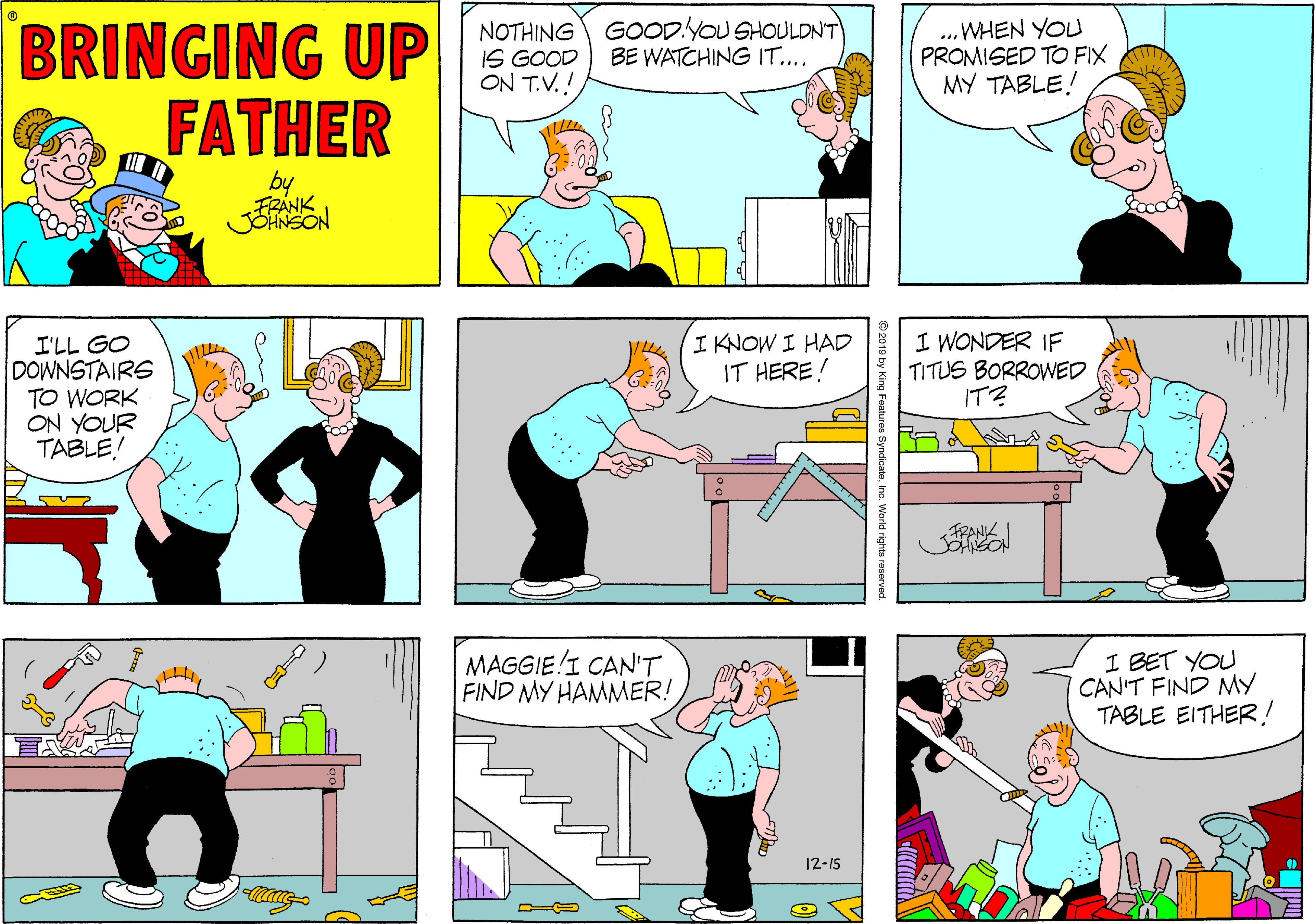 Sharing OCR: BRINGING UP FATHER NOTHING IS GOOD ON T.V.! GOOD.YOU SHOULDN'T BE WATCHING IT.... ...WHEN YO PROMISED TO FIX MY TABLE! by I'LL GO DOWNSTAIRS TO WORK ON YOUR TABLE! IKNOW I HAD IT HERE! I WONDER IF TITUS BORROWED IT? ? FRANK MAGGIE!I CAN'T FIND MY HAMMER! I BET YOU CAN'T FIND MY TABLE EITHER! 12-15 Inc. World rights reserved. BRINGING UP FATHER NOTHING IS GOOD ON T.V.! GOOD.YOU SHOULDN'T BE WATCHING IT.... ...WHEN YO PROMISED TO FIX MY TABLE! by I'LL GO DOWNSTAIRS TO WORK ON YOUR TABLE! IKNOW I HAD IT HERE! I WONDER IF TITUS BORROWED IT? ? FRANK MAGGIE!I CAN'T FIND MY HAMMER! I BET YOU CAN'T FIND MY TABLE EITHER! 12-15 Inc. World rights reserved.