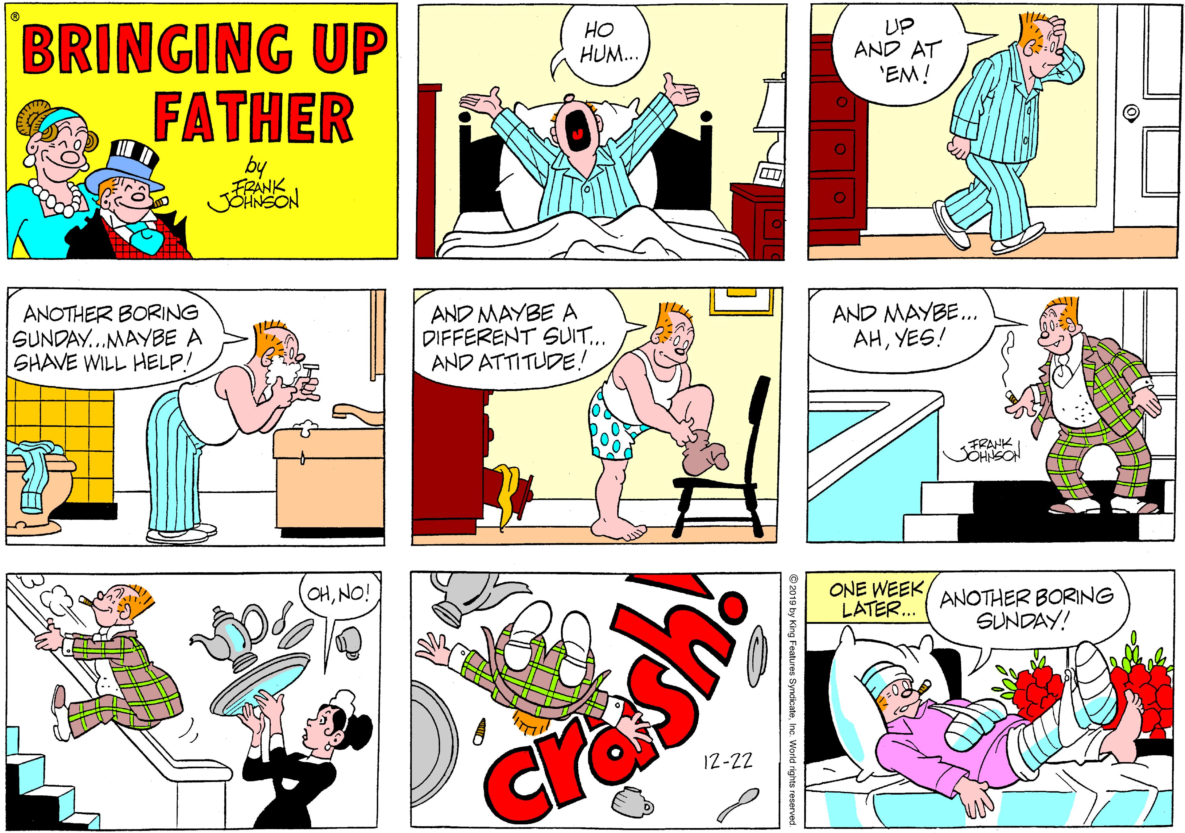 Rectangle OCR: BRINGING UP FATHER ?? HUM.. UP AND AT 'EM! FRANK JOTNSON ANOTHER BORING SUNDAY...MAYBE A SHAVE WILL HELP! AND MAYBE A DIFFERENT SUIT.. AND ATTITUDE.! AND MAYBE.. AHYES! FRANK JOHNSOH CHNO! ONE WEEK ANOTHER BORINGG LATER.. SUNDAY! cra 12-22 BRINGING UP FATHER ?? HUM.. UP AND AT 'EM! FRANK JOTNSON ANOTHER BORING SUNDAY...MAYBE A SHAVE WILL HELP! AND MAYBE A DIFFERENT SUIT.. AND ATTITUDE.! AND MAYBE.. AHYES! FRANK JOHNSOH CHNO! ONE WEEK ANOTHER BORINGG LATER.. SUNDAY! cra 12-22