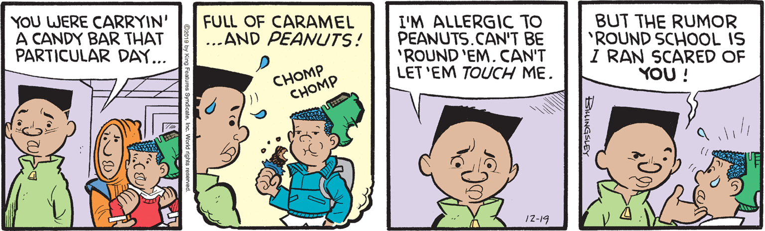 Interaction OCR: YOU WERE CARRYIN' A CANDY BAR THAT PARTICULAR DAY... FULL OF CARAMEL ...AND PEANUTS! I'M ALLERGIC TO PEANUTS.CAN'T BE 'ROUND 'EM. CAN'T LET 'EM TOUCH ME. BUT THE RUMOR 'ROUND SCHOOL IS I RAN SCARED OF YOU ! CHOMP CHOMP 12-19 BLINGSLEY YOU WERE CARRYIN' A CANDY BAR THAT PARTICULAR DAY... FULL OF CARAMEL ...AND PEANUTS! I'M ALLERGIC TO PEANUTS.CAN'T BE 'ROUND 'EM. CAN'T LET 'EM TOUCH ME. BUT THE RUMOR 'ROUND SCHOOL IS I RAN SCARED OF YOU ! CHOMP CHOMP 12-19 BLINGSLEY