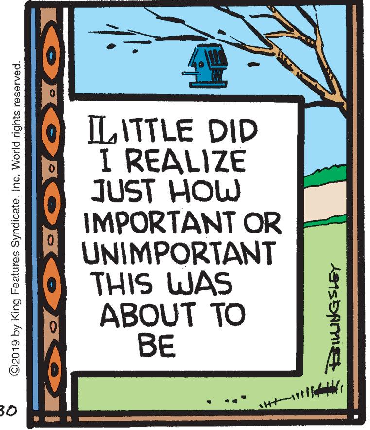 Parallel OCR: LITTLE DID I REALIZE JUST HOW IMPORTANT OR UNIMPORTANT THIS WAS ABOUT TO BE 30 ©2019 by King Features SyndicateInc. World rights reserved. LITTLE DID I REALIZE JUST HOW IMPORTANT OR UNIMPORTANT THIS WAS ABOUT TO BE 30 ©2019 by King Features SyndicateInc. World rights reserved.